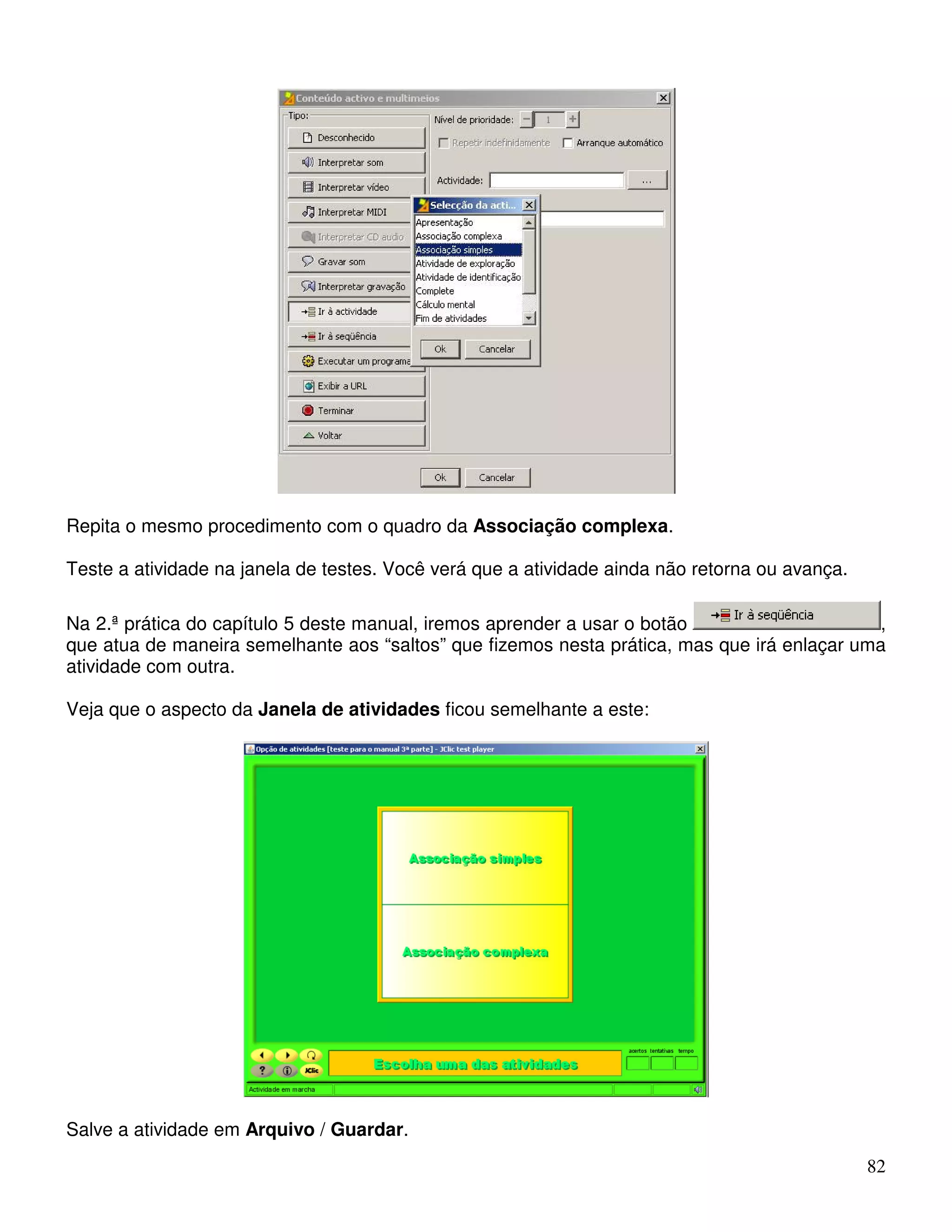 82 
Repita o mesmo procedimento com o quadro da Associação complexa. 
Teste a atividade na janela de testes. Você verá que a atividade ainda não retorna ou avança. 
Na 2.ª prática do capítulo 5 deste manual, iremos aprender a usar o botão , 
que atua de maneira semelhante aos “saltos” que fizemos nesta prática, mas que irá enlaçar uma 
atividade com outra. 
Veja que o aspecto da Janela de atividades ficou semelhante a este: 
Salve a atividade em Arquivo / Guardar. 
 