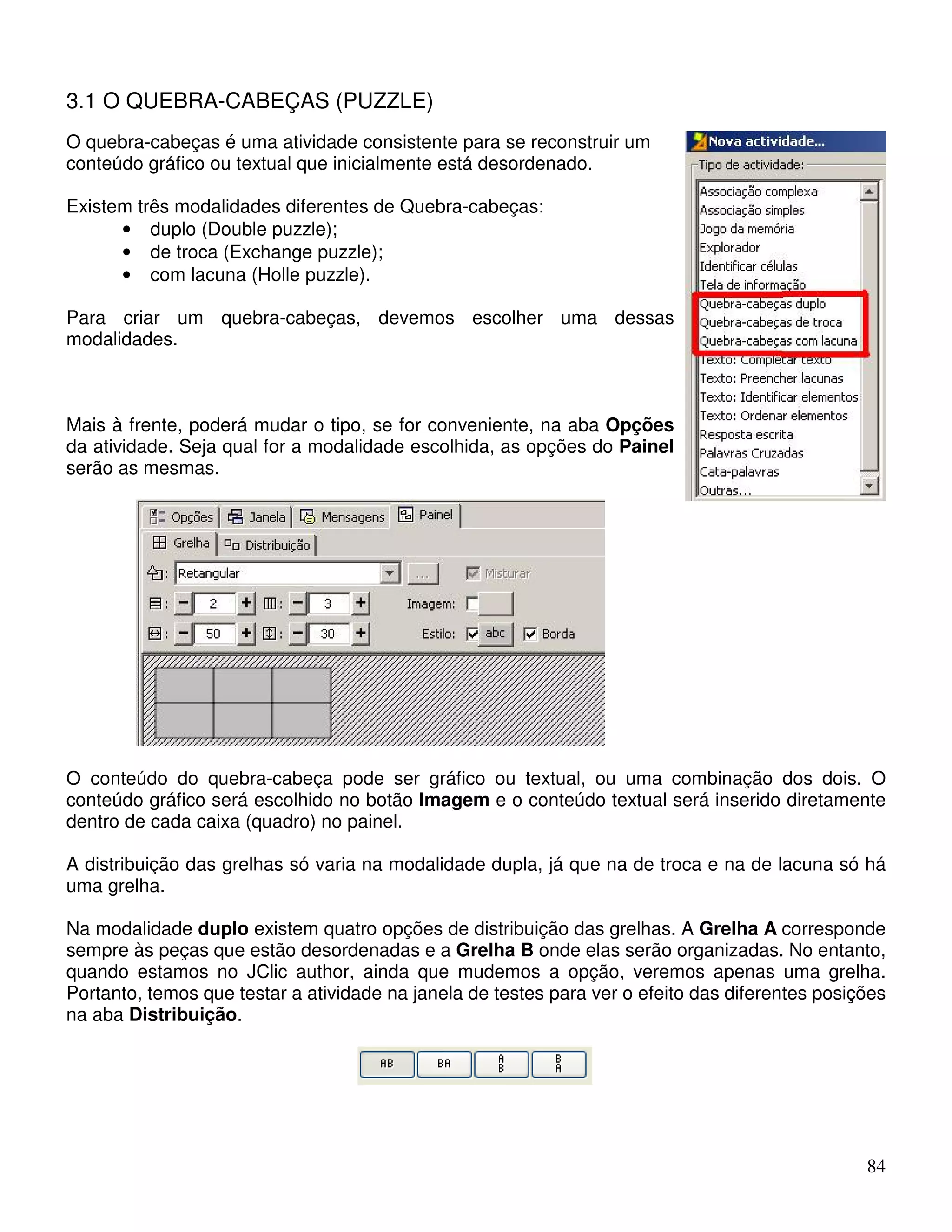 84 
3.1 O QUEBRA-CABEÇAS (PUZZLE) 
O quebra-cabeças é uma atividade consistente para se reconstruir um 
conteúdo gráfico ou textual que inicialmente está desordenado. 
Existem três modalidades diferentes de Quebra-cabeças: 
• duplo (Double puzzle); 
• de troca (Exchange puzzle); 
• com lacuna (Holle puzzle). 
Para criar um quebra-cabeças, devemos escolher uma dessas 
modalidades. 
Mais à frente, poderá mudar o tipo, se for conveniente, na aba Opções 
da atividade. Seja qual for a modalidade escolhida, as opções do Painel 
serão as mesmas. 
O conteúdo do quebra-cabeça pode ser gráfico ou textual, ou uma combinação dos dois. O 
conteúdo gráfico será escolhido no botão Imagem e o conteúdo textual será inserido diretamente 
dentro de cada caixa (quadro) no painel. 
A distribuição das grelhas só varia na modalidade dupla, já que na de troca e na de lacuna só há 
uma grelha. 
Na modalidade duplo existem quatro opções de distribuição das grelhas. A Grelha A corresponde 
sempre às peças que estão desordenadas e a Grelha B onde elas serão organizadas. No entanto, 
quando estamos no JClic author, ainda que mudemos a opção, veremos apenas uma grelha. 
Portanto, temos que testar a atividade na janela de testes para ver o efeito das diferentes posições 
na aba Distribuição. 
 
