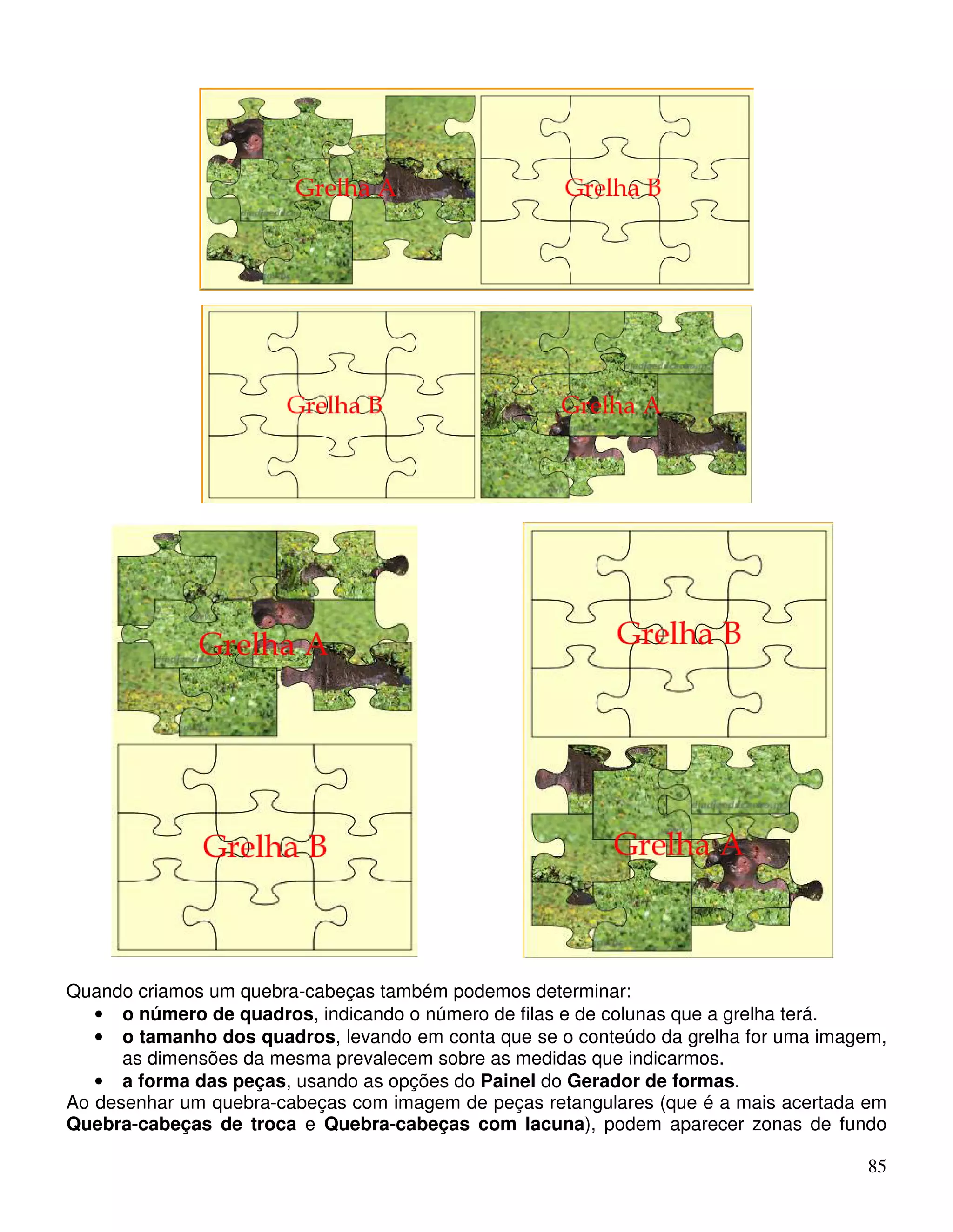 85 
Quando criamos um quebra-cabeças também podemos determinar: 
• o número de quadros, indicando o número de filas e de colunas que a grelha terá. 
• o tamanho dos quadros, levando em conta que se o conteúdo da grelha for uma imagem, 
as dimensões da mesma prevalecem sobre as medidas que indicarmos. 
• a forma das peças, usando as opções do Painel do Gerador de formas. 
Ao desenhar um quebra-cabeças com imagem de peças retangulares (que é a mais acertada em 
Quebra-cabeças de troca e Quebra-cabeças com lacuna), podem aparecer zonas de fundo 
 
