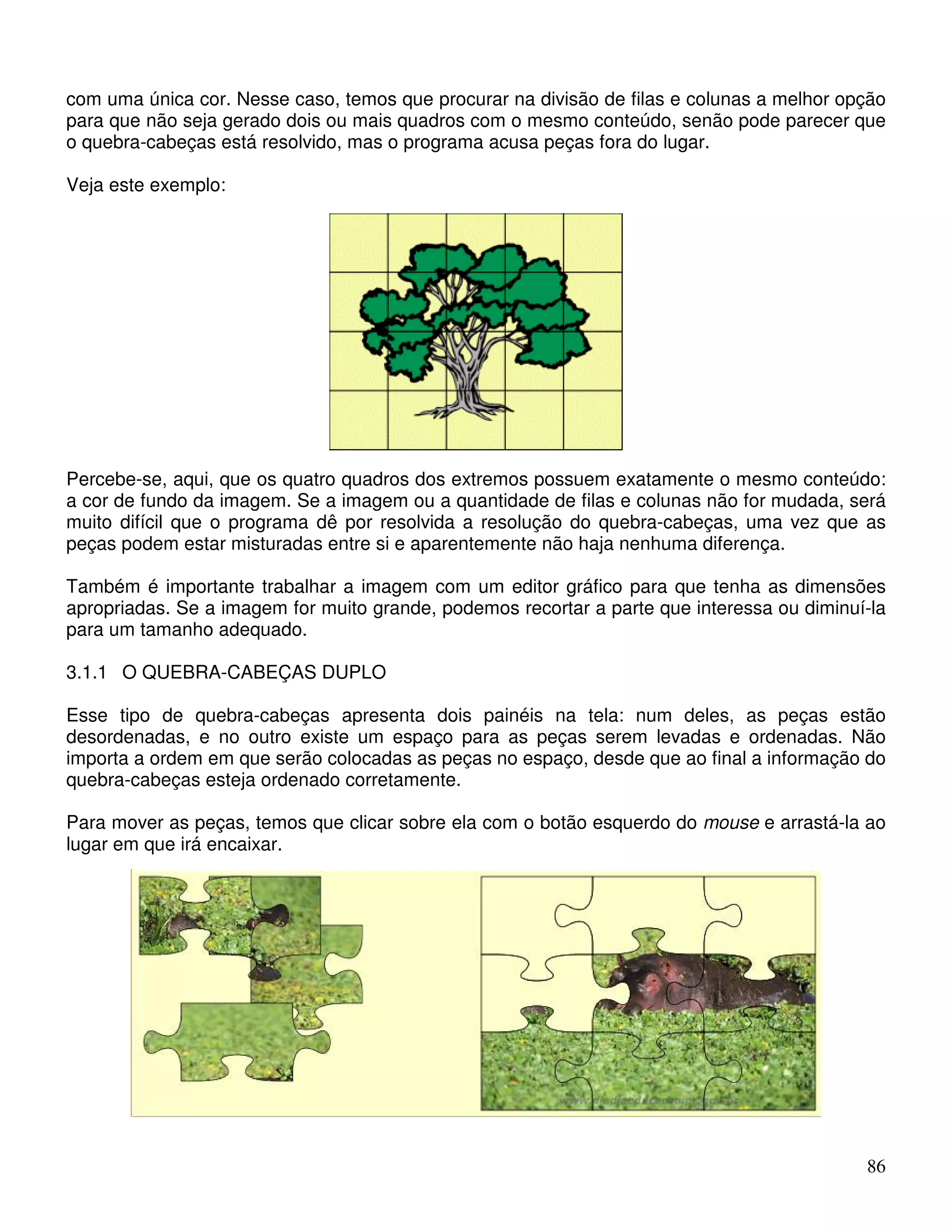 com uma única cor. Nesse caso, temos que procurar na divisão de filas e colunas a melhor opção 
para que não seja gerado dois ou mais quadros com o mesmo conteúdo, senão pode parecer que 
o quebra-cabeças está resolvido, mas o programa acusa peças fora do lugar. 
Veja este exemplo: 
Percebe-se, aqui, que os quatro quadros dos extremos possuem exatamente o mesmo conteúdo: 
a cor de fundo da imagem. Se a imagem ou a quantidade de filas e colunas não for mudada, será 
muito difícil que o programa dê por resolvida a resolução do quebra-cabeças, uma vez que as 
peças podem estar misturadas entre si e aparentemente não haja nenhuma diferença. 
Também é importante trabalhar a imagem com um editor gráfico para que tenha as dimensões 
apropriadas. Se a imagem for muito grande, podemos recortar a parte que interessa ou diminuí-la 
para um tamanho adequado. 
3.1.1 O QUEBRA-CABEÇAS DUPLO 
Esse tipo de quebra-cabeças apresenta dois painéis na tela: num deles, as peças estão 
desordenadas, e no outro existe um espaço para as peças serem levadas e ordenadas. Não 
importa a ordem em que serão colocadas as peças no espaço, desde que ao final a informação do 
quebra-cabeças esteja ordenado corretamente. 
Para mover as peças, temos que clicar sobre ela com o botão esquerdo do mouse e arrastá-la ao 
lugar em que irá encaixar. 
86 
 