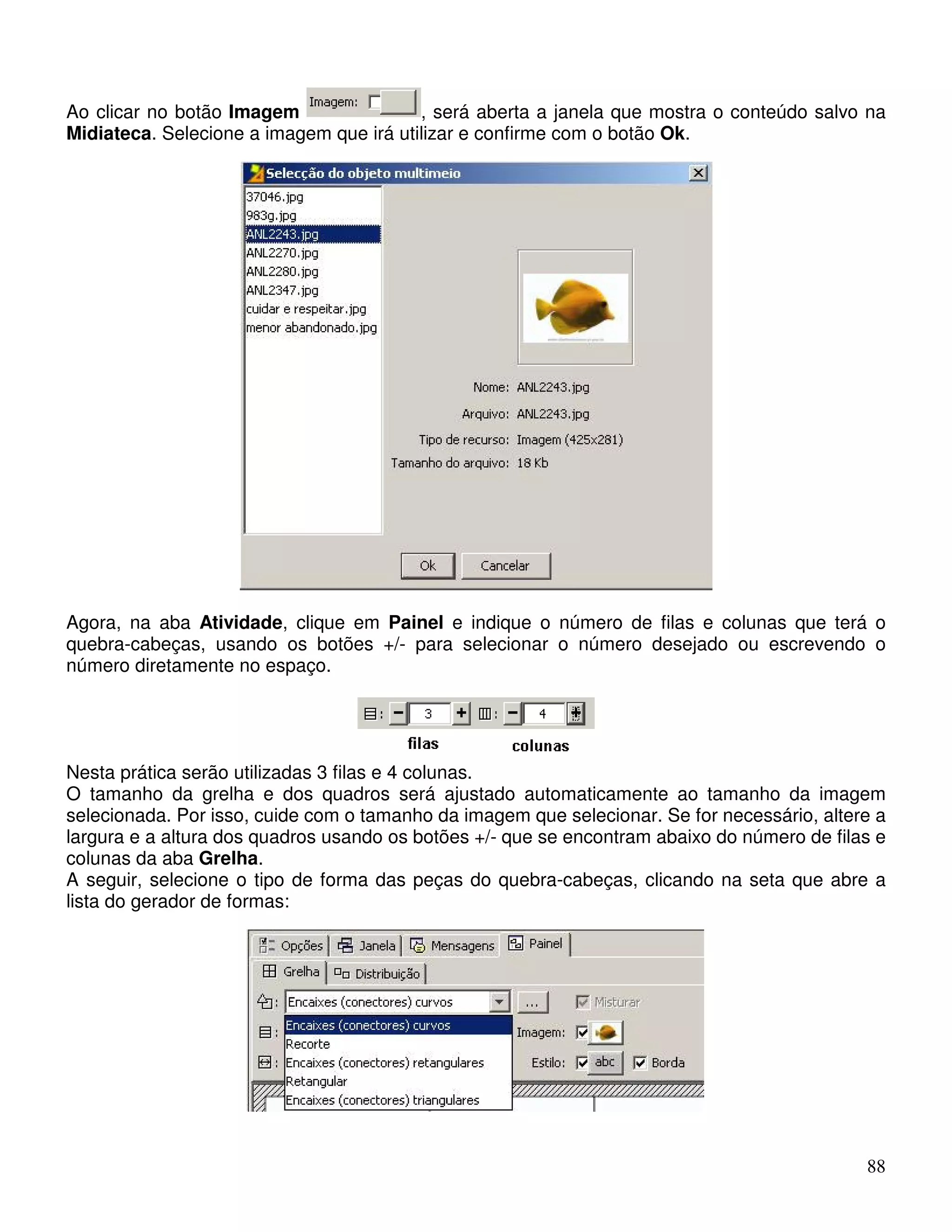 Ao clicar no botão Imagem , será aberta a janela que mostra o conteúdo salvo na 
Midiateca. Selecione a imagem que irá utilizar e confirme com o botão Ok. 
Agora, na aba Atividade, clique em Painel e indique o número de filas e colunas que terá o 
quebra-cabeças, usando os botões +/- para selecionar o número desejado ou escrevendo o 
número diretamente no espaço. 
Nesta prática serão utilizadas 3 filas e 4 colunas. 
O tamanho da grelha e dos quadros será ajustado automaticamente ao tamanho da imagem 
selecionada. Por isso, cuide com o tamanho da imagem que selecionar. Se for necessário, altere a 
largura e a altura dos quadros usando os botões +/- que se encontram abaixo do número de filas e 
colunas da aba Grelha. 
A seguir, selecione o tipo de forma das peças do quebra-cabeças, clicando na seta que abre a 
lista do gerador de formas: 
88 
 