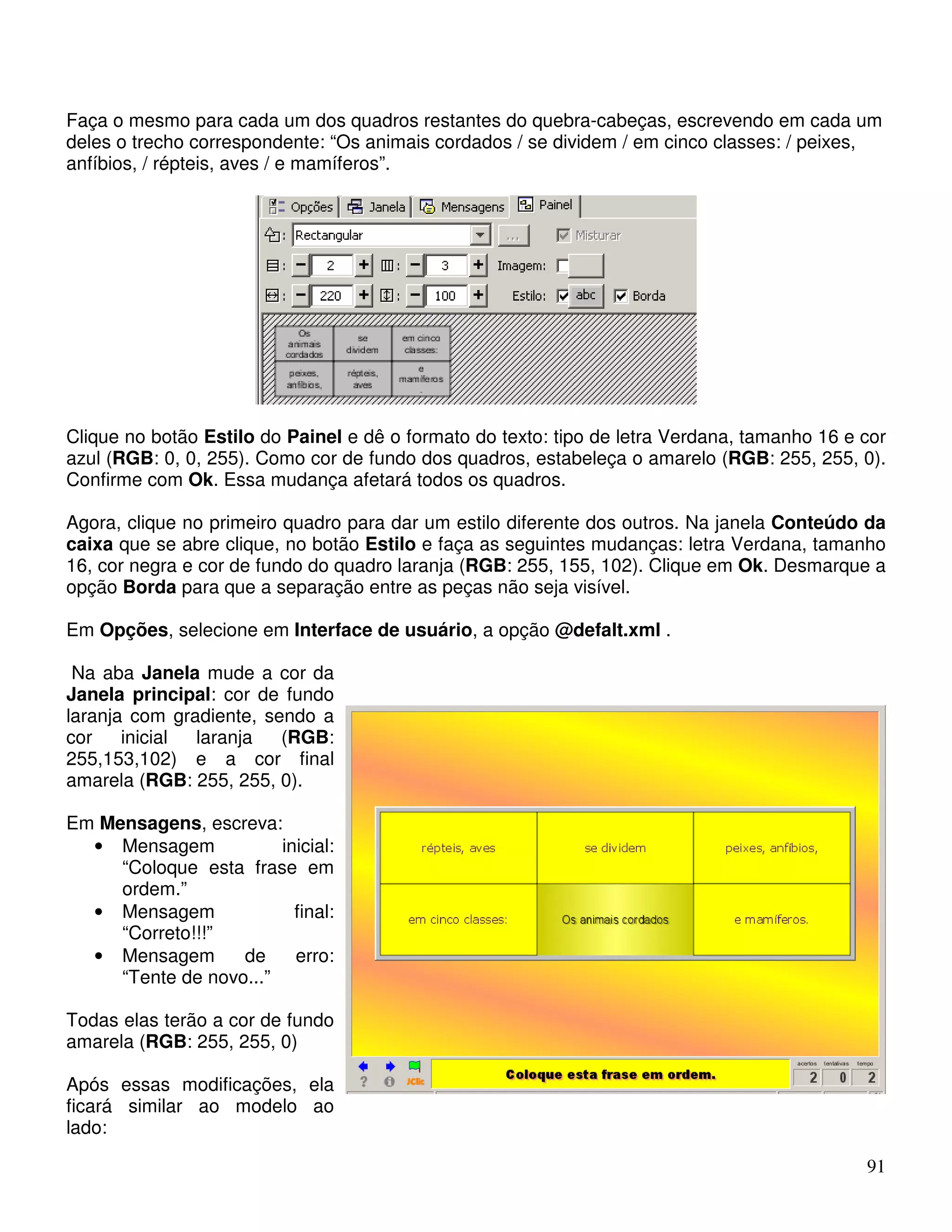 Faça o mesmo para cada um dos quadros restantes do quebra-cabeças, escrevendo em cada um 
deles o trecho correspondente: “Os animais cordados / se dividem / em cinco classes: / peixes, 
anfíbios, / répteis, aves / e mamíferos”. 
Clique no botão Estilo do Painel e dê o formato do texto: tipo de letra Verdana, tamanho 16 e cor 
azul (RGB: 0, 0, 255). Como cor de fundo dos quadros, estabeleça o amarelo (RGB: 255, 255, 0). 
Confirme com Ok. Essa mudança afetará todos os quadros. 
Agora, clique no primeiro quadro para dar um estilo diferente dos outros. Na janela Conteúdo da 
caixa que se abre clique, no botão Estilo e faça as seguintes mudanças: letra Verdana, tamanho 
16, cor negra e cor de fundo do quadro laranja (RGB: 255, 155, 102). Clique em Ok. Desmarque a 
opção Borda para que a separação entre as peças não seja visível. 
Em Opções, selecione em Interface de usuário, a opção @defalt.xml . 
Na aba Janela mude a cor da 
Janela principal: cor de fundo 
laranja com gradiente, sendo a 
cor inicial laranja (RGB: 
255,153,102) e a cor final 
amarela (RGB: 255, 255, 0). 
Em Mensagens, escreva: 
91 
• Mensagem inicial: 
“Coloque esta frase em 
ordem.” 
• Mensagem final: 
“Correto!!!” 
• Mensagem de erro: 
“Tente de novo...” 
Todas elas terão a cor de fundo 
amarela (RGB: 255, 255, 0) 
Após essas modificações, ela 
ficará similar ao modelo ao 
lado: 
 
