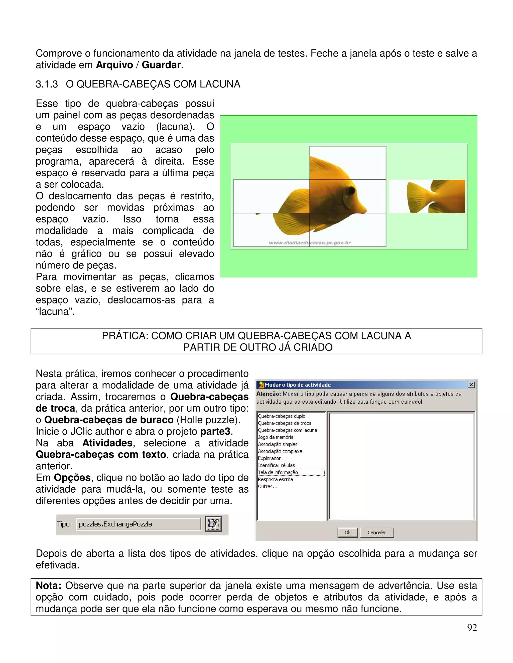 Comprove o funcionamento da atividade na janela de testes. Feche a janela após o teste e salve a 
atividade em Arquivo / Guardar. 
3.1.3 O QUEBRA-CABEÇAS COM LACUNA 
Esse tipo de quebra-cabeças possui 
um painel com as peças desordenadas 
e um espaço vazio (lacuna). O 
conteúdo desse espaço, que é uma das 
peças escolhida ao acaso pelo 
programa, aparecerá à direita. Esse 
espaço é reservado para a última peça 
a ser colocada. 
O deslocamento das peças é restrito, 
podendo ser movidas próximas ao 
espaço vazio. Isso torna essa 
modalidade a mais complicada de 
todas, especialmente se o conteúdo 
não é gráfico ou se possui elevado 
número de peças. 
Para movimentar as peças, clicamos 
sobre elas, e se estiverem ao lado do 
espaço vazio, deslocamos-as para a 
“lacuna”. 
92 
PRÁTICA: COMO CRIAR UM QUEBRA-CABEÇAS COM LACUNA A 
PARTIR DE OUTRO JÁ CRIADO 
Nesta prática, iremos conhecer o procedimento 
para alterar a modalidade de uma atividade já 
criada. Assim, trocaremos o Quebra-cabeças 
de troca, da prática anterior, por um outro tipo: 
o Quebra-cabeças de buraco (Holle puzzle). 
Inicie o JClic author e abra o projeto parte3. 
Na aba Atividades, selecione a atividade 
Quebra-cabeças com texto, criada na prática 
anterior. 
Em Opções, clique no botão ao lado do tipo de 
atividade para mudá-la, ou somente teste as 
diferentes opções antes de decidir por uma. 
Depois de aberta a lista dos tipos de atividades, clique na opção escolhida para a mudança ser 
efetivada. 
Nota: Observe que na parte superior da janela existe uma mensagem de advertência. Use esta 
opção com cuidado, pois pode ocorrer perda de objetos e atributos da atividade, e após a 
mudança pode ser que ela não funcione como esperava ou mesmo não funcione. 
 