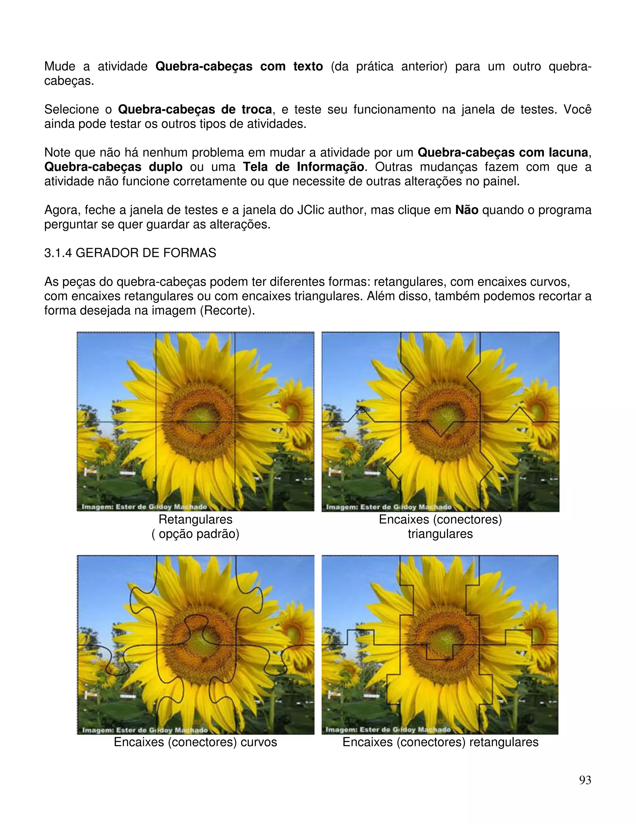 Mude a atividade Quebra-cabeças com texto (da prática anterior) para um outro quebra-cabeças. 
Selecione o Quebra-cabeças de troca, e teste seu funcionamento na janela de testes. Você 
ainda pode testar os outros tipos de atividades. 
Note que não há nenhum problema em mudar a atividade por um Quebra-cabeças com lacuna, 
Quebra-cabeças duplo ou uma Tela de Informação. Outras mudanças fazem com que a 
atividade não funcione corretamente ou que necessite de outras alterações no painel. 
Agora, feche a janela de testes e a janela do JClic author, mas clique em Não quando o programa 
perguntar se quer guardar as alterações. 
3.1.4 GERADOR DE FORMAS 
As peças do quebra-cabeças podem ter diferentes formas: retangulares, com encaixes curvos, 
com encaixes retangulares ou com encaixes triangulares. Além disso, também podemos recortar a 
forma desejada na imagem (Recorte). 
93 
Retangulares 
( opção padrão) 
Encaixes (conectores) 
triangulares 
Encaixes (conectores) curvos Encaixes (conectores) retangulares 
 