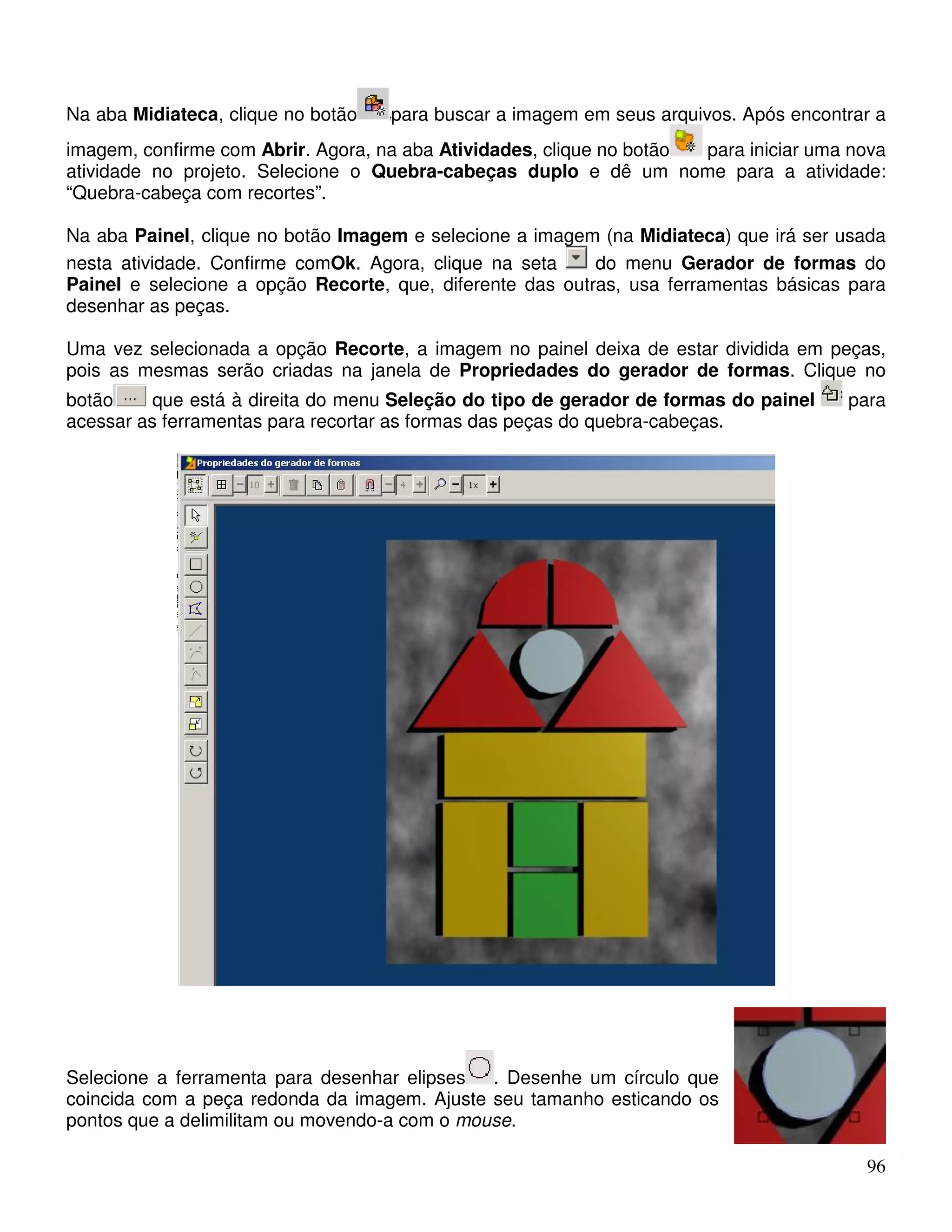 Na aba Midiateca, clique no botão para buscar a imagem em seus arquivos. Após encontrar a 
imagem, confirme com Abrir. Agora, na aba Atividades, clique no botão para iniciar uma nova 
atividade no projeto. Selecione o Quebra-cabeças duplo e dê um nome para a atividade: 
“Quebra-cabeça com recortes”. 
Na aba Painel, clique no botão Imagem e selecione a imagem (na Midiateca) que irá ser usada 
nesta atividade. Confirme comOk. Agora, clique na seta do menu Gerador de formas do 
Painel e selecione a opção Recorte, que, diferente das outras, usa ferramentas básicas para 
desenhar as peças. 
Uma vez selecionada a opção Recorte, a imagem no painel deixa de estar dividida em peças, 
pois as mesmas serão criadas na janela de Propriedades do gerador de formas. Clique no 
botão que está à direita do menu Seleção do tipo de gerador de formas do painel para 
acessar as ferramentas para recortar as formas das peças do quebra-cabeças. 
96 
Selecione a ferramenta para desenhar elipses . Desenhe um círculo que 
coincida com a peça redonda da imagem. Ajuste seu tamanho esticando os 
pontos que a delimilitam ou movendo-a com o mouse. 
 