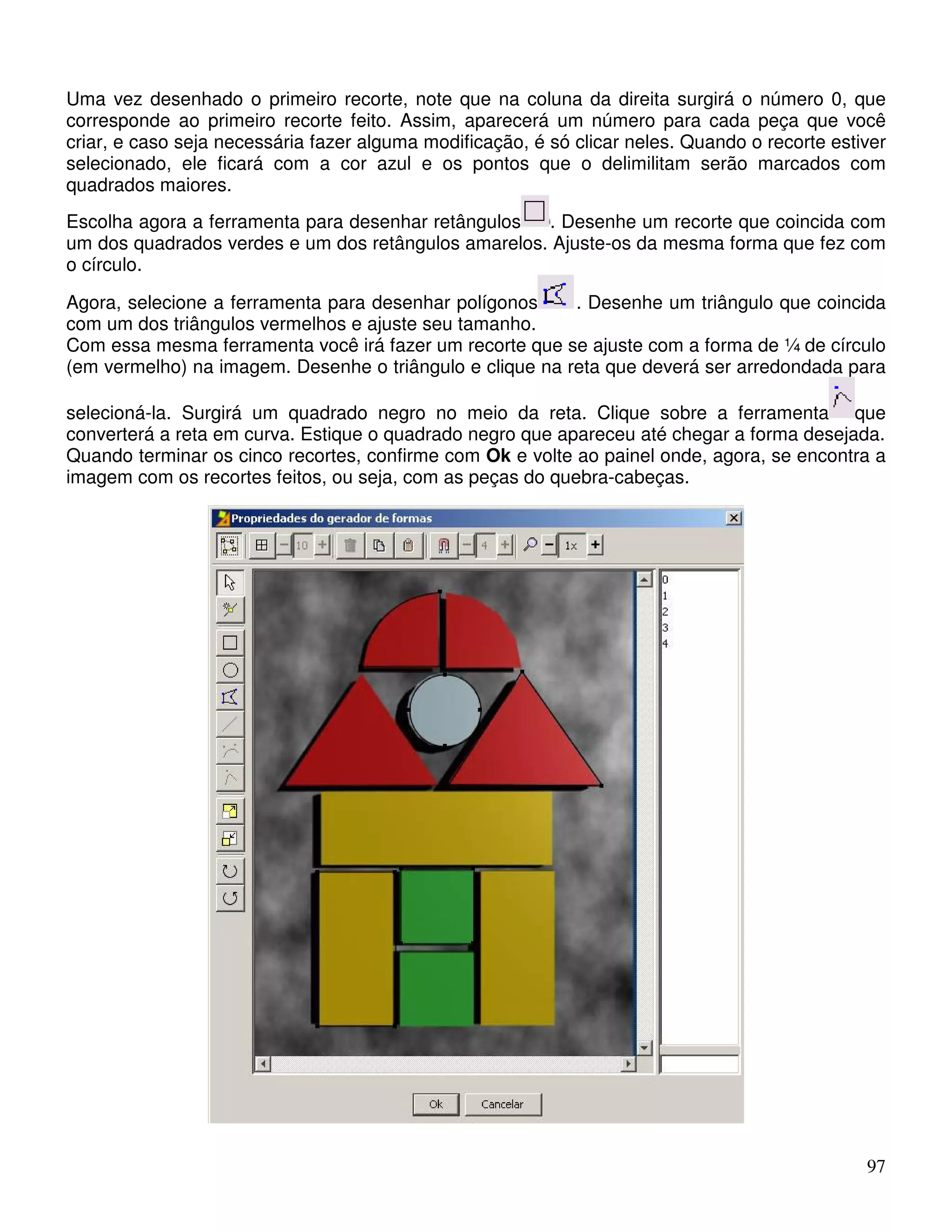 Uma vez desenhado o primeiro recorte, note que na coluna da direita surgirá o número 0, que 
corresponde ao primeiro recorte feito. Assim, aparecerá um número para cada peça que você 
criar, e caso seja necessária fazer alguma modificação, é só clicar neles. Quando o recorte estiver 
selecionado, ele ficará com a cor azul e os pontos que o delimilitam serão marcados com 
quadrados maiores. 
Escolha agora a ferramenta para desenhar retângulos . Desenhe um recorte que coincida com 
um dos quadrados verdes e um dos retângulos amarelos. Ajuste-os da mesma forma que fez com 
o círculo. 
Agora, selecione a ferramenta para desenhar polígonos . Desenhe um triângulo que coincida 
com um dos triângulos vermelhos e ajuste seu tamanho. 
Com essa mesma ferramenta você irá fazer um recorte que se ajuste com a forma de ¼ de círculo 
(em vermelho) na imagem. Desenhe o triângulo e clique na reta que deverá ser arredondada para 
selecioná-la. Surgirá um quadrado negro no meio da reta. Clique sobre a ferramenta que 
converterá a reta em curva. Estique o quadrado negro que apareceu até chegar a forma desejada. 
Quando terminar os cinco recortes, confirme com Ok e volte ao painel onde, agora, se encontra a 
imagem com os recortes feitos, ou seja, com as peças do quebra-cabeças. 
97 
 