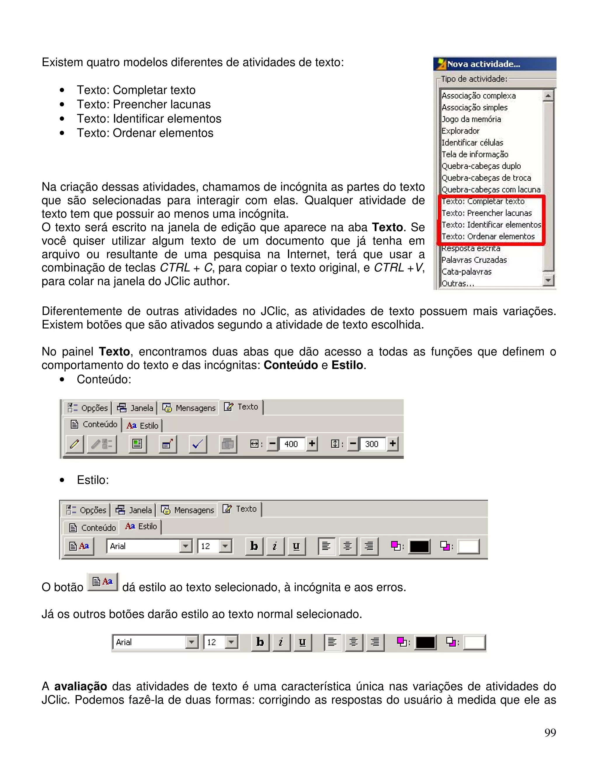 99 
Existem quatro modelos diferentes de atividades de texto: 
• Texto: Completar texto 
• Texto: Preencher lacunas 
• Texto: Identificar elementos 
• Texto: Ordenar elementos 
Na criação dessas atividades, chamamos de incógnita as partes do texto 
que são selecionadas para interagir com elas. Qualquer atividade de 
texto tem que possuir ao menos uma incógnita. 
O texto será escrito na janela de edição que aparece na aba Texto. Se 
você quiser utilizar algum texto de um documento que já tenha em 
arquivo ou resultante de uma pesquisa na Internet, terá que usar a 
combinação de teclas CTRL + C, para copiar o texto original, e CTRL +V, 
para colar na janela do JClic author. 
Diferentemente de outras atividades no JClic, as atividades de texto possuem mais variações. 
Existem botões que são ativados segundo a atividade de texto escolhida. 
No painel Texto, encontramos duas abas que dão acesso a todas as funções que definem o 
comportamento do texto e das incógnitas: Conteúdo e Estilo. 
• Conteúdo: 
• Estilo: 
O botão dá estilo ao texto selecionado, à incógnita e aos erros. 
Já os outros botões darão estilo ao texto normal selecionado. 
A avaliação das atividades de texto é uma característica única nas variações de atividades do 
JClic. Podemos fazê-la de duas formas: corrigindo as respostas do usuário à medida que ele as 
 