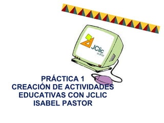 PRÁCTICA 1
CREACIÓN DE ACTIVIDADES
EDUCATIVAS CON JCLIC
ISABEL PASTOR
 