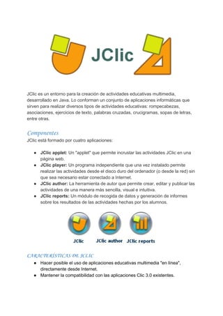 JClic​ ​es​ ​un​ ​entorno​ ​para​ ​la​ ​creación​ ​de​ ​actividades​ ​educativas​ ​multimedia,
desarrollado​ ​en​ ​Java.​ ​Lo​ ​conforman​ ​un​ ​conjunto​ ​de​ ​aplicaciones​ ​informáticas​ ​que
sirven​ ​para​ ​realizar​ ​diversos​ ​tipos​ ​de​ ​actividades​ ​educativas:​ ​rompecabezas,
asociaciones,​ ​ejercicios​ ​de​ ​texto,​ ​palabras​ ​cruzadas,​ ​crucigramas,​ ​sopas​ ​de​ ​letras,
entre​ ​otras.
Componentes 
JClic​ ​está​ ​formado​ ​por​ ​cuatro​ ​aplicaciones:
● JClic​ ​applet:​ ​​Un​ ​"applet"​ ​que​ ​permite​ ​incrustar​ ​las​ ​actividades​ ​JClic​ ​en​ ​una
página​ ​web.
● JClic​ ​player:​ ​​Un​ ​programa​ ​independiente​ ​que​ ​una​ ​vez​ ​instalado​ ​permite
realizar​ ​las​ ​actividades​ ​desde​ ​el​ ​disco​ ​duro​ ​del​ ​ordenador​ ​(o​ ​desde​ ​la​ ​red)​ ​sin
que​ ​sea​ ​necesario​ ​estar​ ​conectado​ ​a​ ​Internet.
● JClic​ ​author:​ ​​La​ ​herramienta​ ​de​ ​autor​ ​que​ ​permite​ ​crear,​ ​editar​ ​y​ ​publicar​ ​las
actividades​ ​de​ ​una​ ​manera​ ​más​ ​sencilla,​ ​visual​ ​e​ ​intuitiva.
● JClic​ ​reports:​ ​​Un​ ​módulo​ ​de​ ​recogida​ ​de​ ​datos​ ​y​ ​generación​ ​de​ ​informes
sobre​ ​los​ ​resultados​ ​de​ ​las​ ​actividades​ ​hechas​ ​por​ ​los​ ​alumnos.
CARACTERÍSTICAS​ ​DE​ ​JCLIC 
● Hacer​ ​posible​ ​el​ ​uso​ ​de​ ​aplicaciones​ ​educativas​ ​multimedia​ ​"en​ ​línea",
directamente​ ​desde​ ​Internet.
● Mantener​ ​la​ ​compatibilidad​ ​con​ ​las​ ​aplicaciones​ ​Clic​ ​3.0​ ​existentes.
 