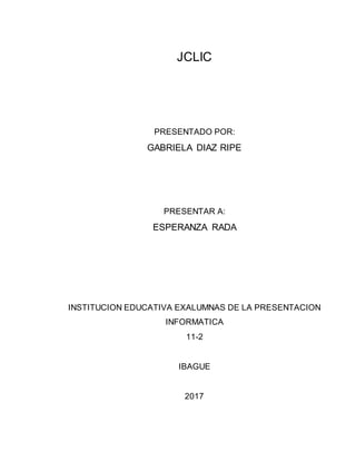 JCLIC
PRESENTADO POR:
GABRIELA DIAZ RIPE
PRESENTAR A:
ESPERANZA RADA
INSTITUCION EDUCATIVA EXALUMNAS DE LA PRESENTACION
INFORMATICA
11-2
IBAGUE
2017
 