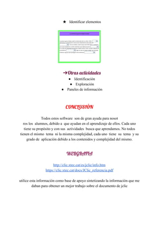 ★ ​ ​​​ ​Identificar​ ​elementos
➔Otras​ ​actividades
● ​​ ​Identificación
● ​​ ​Exploración
● ​​ ​Paneles​ ​de​ ​información
 
CONCLUSIÒN 
Todos​ ​estos​ ​software​ ​​ ​son​ ​de​ ​gran​ ​ayuda​ ​para​ ​nosot
ros​ ​los​ ​​ ​alumnos,​ ​debido​ ​a​ ​​ ​que​ ​ayudan​ ​en​ ​el​ ​aprendizaje​ ​de​ ​ellos.​ ​Cada​ ​uno
tiene​ ​su​ ​propósito​ ​y​ ​con​ ​sus​ ​​ ​actividades​ ​​ ​busca​ ​que​ ​aprendamos.​ ​No​ ​todos
tienen​ ​el​ ​mismo​ ​​ ​tema​ ​​ ​ni​ ​la​ ​misma​ ​complejidad,​ ​cada​ ​uno​ ​​ ​tiene​ ​​ ​su​ ​​ ​tema​ ​​ ​y​ ​su
grado​ ​de​ ​​ ​aplicación​ ​debido​ ​a​ ​los​ ​contenidos​ ​y​ ​complejidad​ ​del​ ​mismo.
WEBGRAFIA 
http://clic.xtec.cat/es/jclic/info.htm
https://clic.xtec.cat/docs/JClic_referencia.pdf
utilice​ ​esta​ ​información​ ​como​ ​base​ ​de​ ​apoyo​ ​sintetizando​ ​la​ ​informaciòn​ ​que​ ​me
daban​ ​para​ ​obtener​ ​un​ ​mejor​ ​trabajo​ ​sobre​ ​el​ ​documento​ ​de​ ​jclic
 