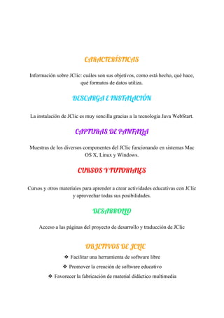  
 
 
CARACTERÍSTICAS 
Información​ ​sobre​ ​JClic:​ ​cuáles​ ​son​ ​sus​ ​objetivos,​ ​como​ ​está​ ​hecho,​ ​qué​ ​hace,
qué​ ​formatos​ ​de​ ​datos​ ​utiliza.
DESCARGA​ ​E​ ​INSTALACIÓN 
 
La​ ​instalación​ ​de​ ​JClic​ ​es​ ​muy​ ​sencilla​ ​gracias​ ​a​ ​la​ ​tecnología​ ​Java​ ​WebStart.
CAPTURAS​ ​DE​ ​PANTALLA 
Muestras​ ​de​ ​los​ ​diversos​ ​componentes​ ​del​ ​JClic​ ​funcionando​ ​en​ ​sistemas​ ​Mac
OS​ ​X,​ ​Linux​ ​y​ ​Windows.
CURSOS​ ​Y​ ​TUTORIALES 
 
Cursos​ ​y​ ​otros​ ​materiales​ ​para​ ​aprender​ ​a​ ​crear​ ​actividades​ ​educativas​ ​con​ ​JClic
y​ ​aprovechar​ ​todas​ ​sus​ ​posibilidades.
DESARROLLO 
Acceso​ ​a​ ​las​ ​páginas​ ​del​ ​proyecto​ ​de​ ​desarrollo​ ​y​ ​traducción​ ​de​ ​JClic
 
OBJETIVOS​ ​DE​ ​JCLIC
❖ Facilitar​ ​una​ ​herramienta​ ​de​ ​software​ ​libre
❖ Promover​ ​la​ ​creación​ ​de​ ​software​ ​educativo
❖ Favorecer​ ​la​ ​fabricación​ ​de​ ​material​ ​didáctico​ ​multimedia
 