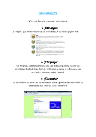 COMPONENTES 
 
JClic​ ​está​ ​formado​ ​por​ ​cuatro​ ​aplicaciones:
● JClic​ ​applet 
Un​ ​"applet"​ ​que​ ​permite​ ​incrustar​ ​las​ ​actividades​ ​JClic​ ​en​ ​una​ ​página​ ​web.
● JClic​ ​player 
Un​ ​programa​ ​independiente​ ​que​ ​una​ ​vez​ ​instalado​ ​permite​ ​realizar​ ​las
actividades​ ​desde​ ​el​ ​disco​ ​duro​ ​del​ ​ordenador​ ​(o​ ​desde​ ​la​ ​red)​ ​sin​ ​que​ ​sea
necesario​ ​estar​ ​conectado​ ​a​ ​Internet.
● JClic​ ​author 
La​ ​herramienta​ ​de​ ​autor​ ​que​ ​permite​ ​crear,​ ​editar​ ​y​ ​publicar​ ​las​ ​actividades​ ​de
una​ ​manera​ ​más​ ​sencilla,​ ​visual​ ​e​ ​intuitiva.
 