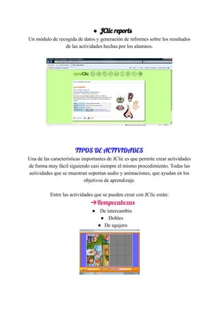 ● JClic​ ​reports 
Un​ ​módulo​ ​de​ ​recogida​ ​de​ ​datos​ ​y​ ​generación​ ​de​ ​informes​ ​sobre​ ​los​ ​resultados
de​ ​las​ ​actividades​ ​hechas​ ​por​ ​los​ ​alumnos.
 
 
TIPOS​ ​DE​ ​ACTIVIDADES 
Una​ ​de​ ​las​ ​características​ ​importantes​ ​de​ ​JClic​ ​es​ ​que​ ​permite​ ​crear​ ​actividades
de​ ​forma​ ​muy​ ​fácil​ ​siguiendo​ ​casi​ ​siempre​ ​el​ ​mismo​ ​procedimiento.​ ​Todas​ ​las
actividades​ ​que​ ​se​ ​muestran​ ​soportan​ ​audio​ ​y​ ​animaciones,​ ​que​ ​ayudan​ ​en​ ​los
objetivos​ ​de​ ​aprendizaje.
Entre​ ​las​ ​actividades​ ​que​ ​se​ ​pueden​ ​crear​ ​con​ ​JClic​ ​están:
➔Rompecabezas 
● ​​ ​De​ ​intercambio​ ​​
● ​ ​Dobles​ ​​
● De​ ​agujero
 