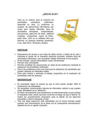 ¿QUÉ ES JCLIC?
JClic es un entorno para la creación de
actividades educativas multimedia,
desarrollo en Java. Lo conforman un
conjunto de aplicaciones informáticas que
sirven para realiza diferentes tipos de
actividades educativas: rompecabezas,
asociaciones, ejercicios de texto, palabras
cruzadas, crucigramas, sopas de letras,
entre otras. JClic es un software libre que
funciona en diversos sistemas operativos:
Linux, Mac OS X, Windows y Solaris.
VENTAJAS
 Disponemos de acceso a una base de datos común a través de la cual y
mediante la ayuda de un buscador podemos encontrar distintos tipos de
actividades interactivas, que se pueden instalar fácilmente en los equipos.
 Al ser modular, podrán desarrollarse nueva herramientas.
 Permite crear actividades.
 Permite completar las exposiciones en clase de los profesores mediante la
realización de actividades multimedia.
 Sirve a los profesores como una base para la realización de actividades que
pueden utilizarse en diferentes niveles.
 Sirve para motivar y estimular el trabajo cooperativo en la resolución de
actividades entre los alumnos.
DESVENTAJAS
 Es importante seguir el manual ya que al inicio puede resultar difícil la
construcción de actividades.
 Se necesitará conocimientos básicos de informática debido a que pueden
surgir dificultades en su utilización.
 El mayor inconveniente que encontramos en esta herramienta es que al elegir
la respuesta entre varias opciones corremos el riesgo de que el alumno no
realice los procedimientos necesarios para el cálculo de los ejercicios
propuestos y elija la respuesta al azar.
 Tras una larga exposición ante actividades con el mismo formato puede
producir una mecanización de la tarea con la consiguiente desmotivación,
dejando de ser un agente motivador.
 