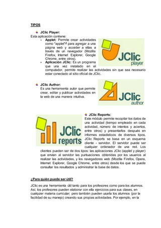 TIPOS
JClic Player:
Esta aplicación contiene:
- Applet: Permite crear actividades
como "applet"2 para agregar a una
página web y acceder a ellas a
través de un navegador (Mozilla
Firefox, Internet Explorer, Google
Chrome, entre otros).
- Aplicación JClic: Es un programa
que una vez instalado en el
computador, permite realizar las actividades sin que sea necesario
estar conectado al sitio oficial de JClic.
JClic Author:
Es una herramienta autor que permite
crear, editar y publicar actividades en
la web de una manera intuitiva.
JClic Reports:
Este módulo permite recopilar los datos de
una actividad (tiempo empleado en cada
actividad, número de intentos y aciertos,
entre otros) y presentarlos después en
informes estadísticos de diversos tipos.
JClic Reports se basa en un esquema
cliente - servidor. El servidor puede ser
cualquier ordenador de una red. Los
clientes pueden ser de dos tipos: las aplicaciones JClic (applet y player)
que envían al servidor las puntuaciones obtenidas por los usuarios al
realizar las actividades, y los navegadores web (Mozilla Firefox, Opera,
Internet Explorer, Google Chrome, entre otros) desde los que se puede
consultar los resultados y administrar la base de datos.
¿Para quién puede ser útil?
JClic es una herramienta útil tanto para los profesores como para los alumnos.
Así, los profesores pueden elaborar con ella ejercicios para sus clases, en
cualquier materia curricular; pero también pueden usarla los alumnos (por la
facilidad de su manejo) creando sus propias actividades. Por ejemplo, en la
 