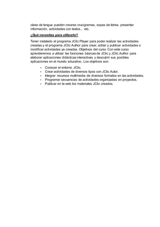 clase de lengua pueden crearse crucigramas, sopas de letras, presentar
información, actividades con textos... etc.
¿Qué necesitas para utilizarlo?
Tener instalado el programa JClic Player para poder realizar las actividades
creadas y el programa JClic Author para crear, editar y publicar actividades o
modificar actividades ya creadas. Objetivos del curso Con este curso
aprenderemos a utilizar las funciones básicas de JClic y JClic Author para
elaborar aplicaciones didácticas interactivas y descubrir sus posibles
aplicaciones en el mundo educativo. Los objetivos son:
- Conocer el entorno JClic.
- Crear actividades de diversos tipos con JClic Autor.
- Integrar recursos multimedia de diversos formatos en las actividades.
- Programar secuencias de actividades organizadas en proyectos.
- Publicar en la web los materiales JClic creados.
 