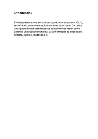 INTRODUCCION
En esta presentaciónse encontrara todo lo relacionado con JCLIC,
su definición,características,función, entre otras cosas.Con estos
datos podremoscreceren nuestros conocimientos ytener como
ganancia una nueva herramienta. Esta información se evidenciara
en texto, cuadros, imágenes,etc.
 
