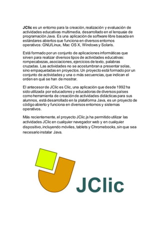 JClic es un entorno para la creación,realización y evaluación de
actividades educativas multimedia, desarrollado en el lenguaje de
programaciónJava. Es una aplicación de software libre basada en
estándares abiertos que funciona en diversos entornos
operativos: GNU/Linux, Mac OS X, Windows y Solaris.
Está formado porun conjunto de aplicaciones informáticas que
sirven para realizar diversos tipos de actividades educativas:
rompecabezas,asociaciones,ejercicios de texto, palabras
cruzadas. Las actividades no se acostumbran a presentar solas,
sino empaquetadas en proyectos.Un proyecto está formado por un
conjunto de actividades y una o más secuencias,que indican el
orden en qué se han de mostrar.
El antecesorde JClic es Clic, una aplicación que desde 1992 ha
sido utilizada por educadores y educadoras de diversos países
como herramienta de creaciónde actividades didácticas para sus
alumnos, está desarrollado en la plataforma Java, es un proyecto de
código abierto y funciona en diversos entornos y sistemas
operativos.
Más recientemente,el proyecto JClic.js ha permitido utilizar las
actividades JClic en cualquier navegador web y en cualquier
dispositivo,incluyendo móviles, tablets y Chromebooks,sin que sea
necesario instalar Java.
 