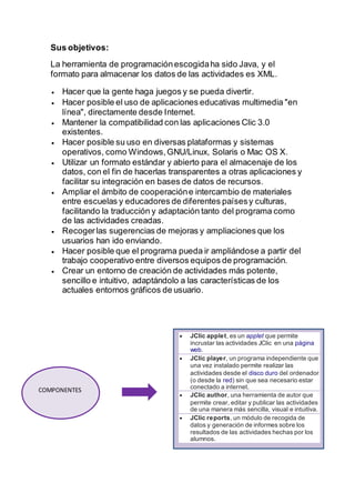 Sus objetivos:
La herramienta de programaciónescogidaha sido Java, y el
formato para almacenar los datos de las actividades es XML.
 Hacer que la gente haga juegos y se pueda divertir.
 Hacer posible el uso de aplicaciones educativas multimedia "en
línea", directamente desde Internet.
 Mantener la compatibilidad con las aplicaciones Clic 3.0
existentes.
 Hacer posible su uso en diversas plataformas y sistemas
operativos, como Windows,GNU/Linux, Solaris o Mac OS X.
 Utilizar un formato estándar y abierto para el almacenaje de los
datos, con el fin de hacerlas transparentes a otras aplicaciones y
facilitar su integración en bases de datos de recursos.
 Ampliar el ámbito de cooperacióne intercambio de materiales
entre escuelas y educadores de diferentes paísesy culturas,
facilitando la traducción y adaptación tanto del programa como
de las actividades creadas.
 Recogerlas sugerencias de mejoras y ampliaciones que los
usuarios han ido enviando.
 Hacer posible que el programa pueda ir ampliándose a partir del
trabajo cooperativo entre diversos equipos de programación.
 Crear un entorno de creación de actividades más potente,
sencillo e intuitivo, adaptándolo a las características de los
actuales entornos gráficos de usuario.
COMPONENTES
 JClic applet, es un applet que permite
incrustar las actividades JClic en una página
web.
 JClic player, un programa independiente que
una vez instalado permite realizar las
actividades desde el disco duro del ordenador
(o desde la red) sin que sea necesario estar
conectado a internet.
 JClic author, una herramienta de autor que
permite crear, editar y publicar las actividades
de una manera más sencilla, visual e intuitiva.
 JClic reports, un módulo de recogida de
datos y generación de informes sobre los
resultados de las actividades hechas por los
alumnos.
 
