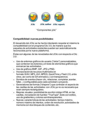 “Componentes jclic”
Compatibilidad-nuevas posibilidades:
El desarrollo del JClic se ha hecho intentando respetar al máximo la
compatibilidad con el programa Clic 3.0, de manera que los
paquetes de actividades existentes puedan ser automáticamente
reconocidos porla nueva plataforma.
Éstas son algunas de las novedades del JClic con respecto a Clic
3.0:
 Uso de entornos gráficos de usuario ("skins") personalizables,
que contienen los botones y el resto de elementos gráficos que
enmarcan las actividades.
 Uso de gráficos BMP, GIF,JPG y PNG.
 Incorporaciónde recursos multimedia en
formato WAV,MP3, AVI, MPEG, QuickTime y Flash 2.0, entre
otros, así como de Gif animados y con transparencia.
 Sonidos de eventos (hacer clic, relacionar, completar,acertar,
fallar...) configurables para cada actividad o proyecto.
 Generadores de formas ("shapers") que controlan el aspecto de
las casillas de las actividades:con JClic ya no es necesario que
sean siempre rectangulares.
 Mejoras visuales: posibilidad de escribir código HTML en las
casillas, incrustación de fuentes "TrueType",texto con estilos,
uso de gradientes y colores semitransparentes.
 Nuevas características de las actividades: tiempo máximo,
número máximo de intentos, orden de resolución,actividades de
memoria con dos bloques de contenido,etc.
 