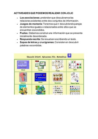 ACTIVIDADES QUE PODEMOS REALIZAR CON JCLIC
 Las asociaciones: pretendenque descubramoslas
relaciones existentes entre dos conjuntos de información.
 Juegos de memoria: Tenemos que ir descubriendoparejas
de elementos iguales o relacionados entre ellos que se
encuentran escondidos.
 Puzles: Debemos construiruna información que se presenta
inicialmente desordenada.
 Respuesta escrita: Se resuelven escribiendo un texto.
 Sopas de letras y crucigramas: Consistenen descubrir
palabras escondidas.
 