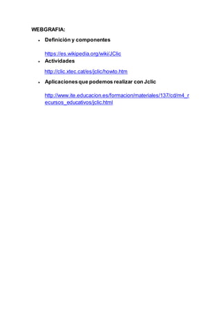 WEBGRAFIA:
 Definición y componentes
https://es.wikipedia.org/wiki/JClic
 Actividades
http://clic.xtec.cat/es/jclic/howto.htm
 Aplicacionesque podemos realizar con Jclic
http://www.ite.educacion.es/formacion/materiales/137/cd/m4_r
ecursos_educativos/jclic.html
 