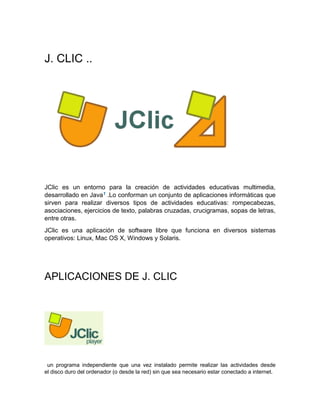J. CLIC ..
JClic es un entorno para la creación de actividades educativas multimedia,
desarrollado en Java1 .Lo conforman un conjunto de aplicaciones informáticas que
sirven para realizar diversos tipos de actividades educativas: rompecabezas,
asociaciones, ejercicios de texto, palabras cruzadas, crucigramas, sopas de letras,
entre otras.
JClic es una aplicación de software libre que funciona en diversos sistemas
operativos: Linux, Mac OS X, Windows y Solaris.
APLICACIONES DE J. CLIC
un programa independiente que una vez instalado permite realizar las actividades desde
el disco duro del ordenador (o desde la red) sin que sea necesario estar conectado a internet.
 