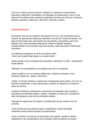 JClic es un entorno para la creación, realización y evaluación de actividades
educativas multimedia, desarrollado en el lenguaje de programación Java. Es una
aplicación de software libre basada en estándares abiertos que funciona en diversos
entornos operativos: GNU/Linux, Mac OS X, Windows y Solaris.
Características:
El proyecto JClic es una evolución del programa Clic 3.0, una herramienta para la
creación de aplicaciones didácticas multimedia con más de 10 años de historia. A lo
largo de este tiempo han sido muchos los educadores y educadoras que lo han
utilizado para crear actividades interactivas donde se trabajan aspectos
procedimentales como diversas áreas del currículo, desde educación infantil hasta
secundaria.
Los objetivos perseguidos al iniciar el proyecto serían:
-Hacer que la gente haga juegos y se pueda divertir
-Hacer posible el uso de aplicaciones educativas multimedia "en línea", directamente
desde Internet.
-Mantener la compatibilidad con las aplicaciones Clic 3.0 existentes.
-Hacer posible su uso en diversas plataformas y sistemas operativos, como
Windows, GNU/Linux, Solaris o Mac OS X.
-Utilizar un formato estándar y abierto para el almacenaje de los datos, con el fin de
hacerlas transparentes a otras aplicaciones y facilitar su integración en bases de
datos de recursos.
-Ampliar el ámbito de cooperación e intercambio de materiales entre escuelas y
educadores de diferentes países y culturas, facilitando la traducción y adaptación
tanto del programa como de las actividades creadas.
-Recoger las sugerencias de mejoras y ampliaciones que los usuarios han ido
enviando.
-Hacer posible que el programa pueda ir ampliándose a partir del trabajo
cooperativo entre diversos equipos de programación.
-Crear un entorno de creación de actividades más potente, sencillo e intuitivo,
adaptándolo a las características de los actuales entornos gráficos de usuario.
 