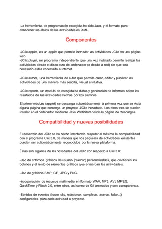 -La herramienta de programación escogida ha sido Java, y el formato para
almacenar los datos de las actividades es XML.
Componentes
-JClic applet, es un applet que permite incrustar las actividades JClic en una página
web.
-JClic player, un programa independiente que una vez instalado permite realizar las
actividades desde el disco duro del ordenador (o desde la red) sin que sea
necesario estar conectado a internet.
-JClic author, una herramienta de autor que permite crear, editar y publicar las
actividades de una manera más sencilla, visual e intuitiva.
-JClic reports, un módulo de recogida de datos y generación de informes sobre los
resultados de las actividades hechas por los alumnos.
El primer módulo (applet) se descarga automáticamente la primera vez que se visita
alguna página que contenga un proyecto JClic incrustado. Los otros tres se pueden
instalar en el ordenador mediante Java WebStart desde la página de descargas.
Compatibilidad y nuevas posibilidades
El desarrollo del JClic se ha hecho intentando respetar al máximo la compatibilidad
con el programa Clic 3.0, de manera que los paquetes de actividades existentes
puedan ser automáticamente reconocidos por la nueva plataforma.
Éstas son algunas de las novedades del JClic con respecto a Clic 3.0:
-Uso de entornos gráficos de usuario ("skins") personalizables, que contienen los
botones y el resto de elementos gráficos que enmarcan las actividades.
-Uso de gráficos BMP, GIF, JPG y PNG.
-Incorporación de recursos multimedia en formato WAV, MP3, AVI, MPEG,
QuickTime y Flash 2.0, entre otros, así como de Gif animados y con transparencia.
-Sonidos de eventos (hacer clic, relacionar, completar, acertar, fallar...)
configurables para cada actividad o proyecto.
 
