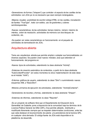 -Generadores de formas ("shapers") que controlan el aspecto de las casillas de las
actividades: con JClic ya no es necesario que sean siempre rectangulares.
-Mejoras visuales: posibilidad de escribir código HTML en las casillas, incrustación
de fuentes "TrueType", texto con estilos, uso de gradientes y colores
semitransparentes.
-Nuevas características de las actividades: tiempo máximo, número máximo de
intentos, orden de resolución, actividades de memoria con dos bloques de
contenido, etc.
-Se pueden ver estas características en funcionamiento en el paquete de
actividades de demostración de JClic.
Arquitectura abierta
Tiene una arquitectura abierta que permite ampliar o adaptar sus funcionalidades en
diversos aspectos. Se pueden crear nuevos módulos Java que extiendan el
funcionamiento del programa en:
-Nuevos tipos de actividades, extendiendo la clase abstracta "Activity".
-Sistemas de creación automática de contenidos, a partir de la clase abstracta
"AutoContentProvider" (en estos momentos la única implementación de esta clase
es el módulo "Arith").
-Entornos gráficos de usuario, extendiendo la clase "Skin" o suministrando nuevos
esquemas XML a "BasicSkin".
-Motores primarios de ejecución de actividades, extendiendo "ActivityContainer".
-Generadores de recortes y formas, extendiendo la clase abstracta "Shaper".
-Sistemas de informes, extendiendo la clase "Reporter".
-Es un proyecto de software libre que el Departamento de Educación de la
Generalitat de Cataluña pone a disposición de la comunidad bajo los términos de la
Licencia Pública General de GNU (GPL). Eso permite utilizarlo, distribuirlo y
modificarlo libremente siempre que se respeten determinadas condiciones, entre las
que cabe destacar el reconocimiento de autoría y la persistencia de la licencia GPL
en cualquier obra derivada. El código fuente de JClic está disponible en la
plataforma de desarrollo.
 