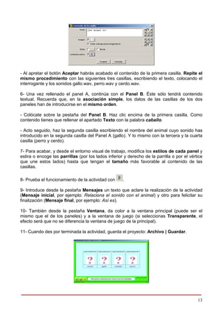 - Al apretar el botón Aceptar habrás acabado el contenido de la primera casilla. Repite el
mismo procedimiento con las siguientes tres casillas, escribiendo el texto, colocando el
interrogante y los sonidos gallo.wav, perro.wav y cerdo.wav.

6- Una vez rellenado el panel A, continúa con el Panel B. Éste sólo tendrá contenido
textual. Recuerda que, en la asociación simple, los datos de las casillas de los dos
paneles han de introducirse en el mismo orden.

- Colócate sobre la pestaña del Panel B. Haz clic encima de la primera casilla. Como
contenido tienes que rellenar el apartado Texto con la palabra caballo.

- Acto seguido, haz la segunda casilla escribiendo el nombre del animal cuyo sonido has
introducido en la segunda casilla del Panel A (gallo). Y lo mismo con la tercera y la cuarta
casilla (perro y cerdo).

7- Para acabar, y desde el entorno visual de trabajo, modifica los estilos de cada panel y
estira o encoge las parrillas (por los lados inferior y derecho de la parrilla o por el vértice
que une estos lados) hasta que tengan el tamaño más favorable al contenido de las
casillas.

8- Prueba el funcionamiento de la actividad con      .

9- Introduce desde la pestaña Mensajes un texto que aclare la realización de la actividad
(Mensaje inicial, por ejemplo: Relaciona el sonido con el animal) y otro para felicitar su
finalización (Mensaje final, por ejemplo: Así es).

10- También desde la pestaña Ventana, da color a la ventana principal (puede ser el
mismo que el de los paneles) y a la ventana de juego (si seleccionas Transparente, el
efecto será que no se diferencia la ventana de juego de la principal).

11- Cuando des por terminada la actividad, guarda el proyecto: Archivo | Guardar.




______________________________________________________
                                                                                            13
 