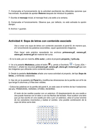 7- Comprueba el funcionamiento de la actividad escribiendo las diferentes opciones que
has entrado. Acuérdate de apretar Retorno después de introducir la palabra.

7- Escribe el mensaje inicial, el mensaje final y da estilo a la ventana.

8- Comprueba el funcionamiento. Observa que, por defecto, no está activada la opción
Barajar.

9- Archivo > guardar.

________________________________________________________________________



Actividad 4: Sopa de letras con contenido asociado
      Vas a crear una sopa de letras con contenido asociado al panel B, de manera que,
      al ir encontrando las palabras escondidas, vayan apareciendo imágenes.

      Para hacer esta práctica necesitarás los archivos primavera.gif, verano.gif,
      otono.gif, invierno.gif del material del curso.

- Si no lo está, pon en marcha JClic autor, y abre el proyecto proyecto_1.jclic.zip.


1- Ve a la pestaña Mediateca, pulsa el botón    y, yendo a Escritorio     > Curso JClic >
Archivos-1, añade los recursos primavera.gif, verano.gif, otono.gif, invierno.gif que son
las imágenes que utilizarás como contenido asociado.

2- Desde la pestaña Actividades añade una nueva actividad al proyecto, del tipo Sopa de
letras, y nómbrala: estaciones.

3- Haz clic en la pestaña del Panel A y modifica las dimensiones de la parrilla con el fin de
que tenga 9 columnas y 9 filas bien visibles.

- Coloca las palabras en la parrilla del panel A, en este caso el nombre de las 4 estaciones
del año: PRIMAVERA, VERANO, OTOÑO, INVIERNO.

      El resto de las casillas quedan con un asterisco. El desplazamiento de una casilla a
      otra puede hacerse con el ratón o con las flechas del teclado. Para sustituir una letra
      que ya has escrito en una casilla por otra o por un asterisco, sitúa el cursor encima
      de los caracteres incorrectos y realiza el cambio. Una posible combinación de la
      sopa de letras sería ésta:




                                                                                          15
 