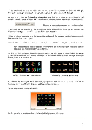 - Haz el mismo proceso en cada una de las casillas escogiendo los archivos dos.gif,
tres.gif, cuatro.gif, cinco.gif, seis.gif, siete.gif, ocho.gif, nueve.gif, diez.gif

4- Marca la opción de Contenido alternativo que hay en la parte superior derecha del
panel y haz clic sobre el botón ALT para introducir los segundos elementos de las parejas.


                                          Tienes de nuevo el panel con las casillas vacías.

- Haz clic en la primera y, en el espacio para introducir el texto de la ventana de
Contenido del panel escribe: one. Confirma con Aceptar.

- Haz lo mismo con cada una de las casillas del panel. Se trata de escribir los nombre de
los números 1 al 10 en inglés:

one / two / three / four / five / six / seven / eight / nine / ten

      Ten en cuenta que has de escribir cada nombre en el mismo orden en el que se han
      colocado las imágenes correspondientes.

5- Una vez lleno el panel de contenido alternativo, haz clic sobre el botón Estilo del panel
y haz que el fondo de las casillas sea negro, la letra blanca con sombra naranja, y del tipo
Comic Sans MS, tamaño 28.




     Panel con casilla ALT desmarcada                Panel con casilla ALT marcada


6- Escribe los mensajes de la actividad, que pueden ser: “Find the numbers” en el
Inicial; y “OK” en el final > Elige un estilo para los mensajes.

7- Cambia el color de las ventanas.




8- Comprueba el funcionamiento de la actividad y guarda el proyecto.

____________________________________________________________

                                                                                         21
 