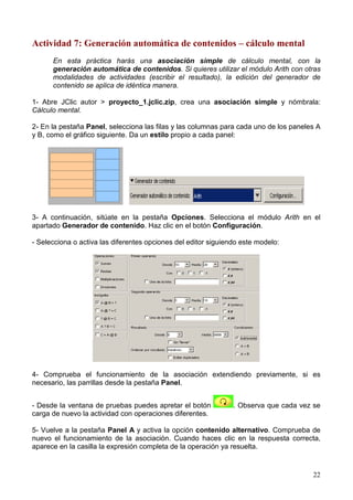 Actividad 7: Generación automática de contenidos – cálculo mental
      En esta práctica harás una asociación simple de cálculo mental, con la
      generación automática de contenidos. Si quieres utilizar el módulo Arith con otras
      modalidades de actividades (escribir el resultado), la edición del generador de
      contenido se aplica de idéntica manera.

1- Abre JClic autor > proyecto_1.jclic.zip, crea una asociación simple y nómbrala:
Cálculo mental.

2- En la pestaña Panel, selecciona las filas y las columnas para cada uno de los paneles A
y B, como el gráfico siguiente. Da un estilo propio a cada panel:




3- A continuación, sitúate en la pestaña Opciones. Selecciona el módulo Arith en el
apartado Generador de contenido. Haz clic en el botón Configuración.

- Selecciona o activa las diferentes opciones del editor siguiendo este modelo:




4- Comprueba el funcionamiento de la asociación extendiendo previamente, si es
necesario, las parrillas desde la pestaña Panel.


- Desde la ventana de pruebas puedes apretar el botón           . Observa que cada vez se
carga de nuevo la actividad con operaciones diferentes.

5- Vuelve a la pestaña Panel A y activa la opción contenido alternativo. Comprueba de
nuevo el funcionamiento de la asociación. Cuando haces clic en la respuesta correcta,
aparece en la casilla la expresión completa de la operación ya resuelta.


                                                                                       22
 