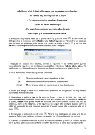 - Guillermo abría la jaula al loro para que se posase en su hombro.

                       - En verano hay mucha gente en la playa.

                      - Yo siempre echo los papeles a la papelera.

                             - Quién ha hecho este dibujo?

                   - Por aquí tiene que haber una mina abandonada.

                       - No sé por qué tuvo que romper la fuente.

3- Selecciona la palabra abría de la primera frase y pulsa el botón     . En el cuadro de
diálogo sobre la incógnita, activa Mostrar una lista de opciones. Para entrar las palabras
que se verán en el desplegable, tienes que hacer clic sobre el botón        y escribir una
palabra, situando primero el cursor dentro del recuadro > Aceptar.




- Después de aceptar una palabra, inserta la siguiente y así tantas como quieras
(generalmente hay 3 o 4 en las listas desplegables). Introduce: habría, abría, abria. No
olvides que uno de los elementos tiene que ser la respuesta correcta a la incógnita.

El resto de botones tienen las siguientes funciones:

                    Eliminar un elemento seleccionado de la lista
                    Modificar el contenido del elemento seleccionado
                    Mover arriba y abajo un elemento de la lista desplegable

El orden que tenga la lista es el mismo que aparecerá en el ejercicio. No hay mezcla
automática de los elementos.

4- Selecciona la palabra hay de la segunda frase y pon en la lista: ahí, hay, ¡ay!;
selecciona echo en la tercera y completa la lista a tu manera; haz lo mismo con hecho en
la cuarta, haber en la quinta y tuvo en la sexta. No olvides activar Mostrar una lista de
opciones, para cada incógnita. Si te equivocas en algún sitio siempre puedes volver a
editar el contenido de una incógnita poniendo el cursor sobre ella y haciendo clic en el
botón      .

5- Comprueba la actividad con el botón     . Abre la lista deplegable de cada uno de los
agujeros. Selecciona palabras erróneas para poder ver cómo actúa ante los errores:

6- Vuelve a la ventana de edición > Estilo > selecciona el texto y aplica un tamaño de letra
de 18 puntos. Dimensiona la ventana con el fin de eliminar la barra de desplazamiento.

                                                                                         36
 