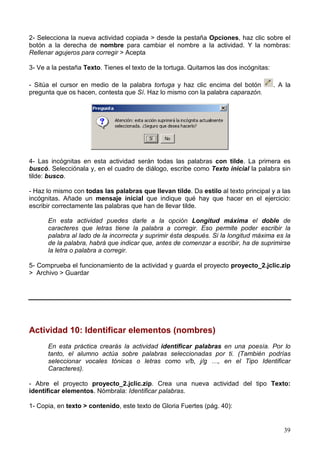 2- Selecciona la nueva actividad copiada > desde la pestaña Opciones, haz clic sobre el
botón a la derecha de nombre para cambiar el nombre a la actividad. Y la nombras:
Rellenar agujeros para corregir > Acepta

3- Ve a la pestaña Texto. Tienes el texto de la tortuga. Quitamos las dos incógnitas:

- Sitúa el cursor en medio de la palabra tortuga y haz clic encima del botón            . A la
pregunta que os hacen, contesta que Sí. Haz lo mismo con la palabra caparazón.




4- Las incógnitas en esta actividad serán todas las palabras con tilde. La primera es
buscó. Selecciónala y, en el cuadro de diálogo, escribe como Texto inicial la palabra sin
tilde: busco.

- Haz lo mismo con todas las palabras que llevan tilde. Da estilo al texto principal y a las
incógnitas. Añade un mensaje inicial que indique qué hay que hacer en el ejercicio:
escribir correctamente las palabras que han de llevar tilde.

      En esta actividad puedes darle a la opción Longitud máxima el doble de
      caracteres que letras tiene la palabra a corregir. Eso permite poder escribir la
      palabra al lado de la incorrecta y suprimir ésta después. Si la longitud máxima es la
      de la palabra, habrá que indicar que, antes de comenzar a escribir, ha de suprimirse
      la letra o palabra a corregir.

5- Comprueba el funcionamiento de la actividad y guarda el proyecto proyecto_2.jclic.zip
> Archivo > Guardar




Actividad 10: Identificar elementos (nombres)
      En esta práctica crearás la actividad identificar palabras en una poesía. Por lo
      tanto, el alumno actúa sobre palabras seleccionadas por ti. (También podrías
      seleccionar vocales tónicas o letras como v/b, j/g …, en el Tipo Identificar
      Caracteres).

- Abre el proyecto proyecto_2.jclic.zip. Crea una nueva actividad del tipo Texto:
identificar elementos. Nómbrala: Identificar palabras.

1- Copia, en texto > contenido, este texto de Gloria Fuertes (pág. 40):


                                                                                           39
 