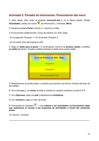 Actividad 2: Pantalla de Información: Presentación del menú
1- Abre desde JClic Autor el proyecto inicio.jclic.zip si no lo tienes abierto. Desde
Actividades, añade una nueva        , de información, y nómbrala: Menú.

2- Desde la pestaña Panel, cambia a 1 columna y 4 filas.

3- En la primera casilla escribe: Curso de práctica con JClic. Elige:

- En la segunda: Proyecto 1 > En la tercera: Proyecto 2

- En la cuarta: Salir del programa JClic

4- Elige un estilo para el panel > A continuación, entra en la primera casilla y modifica
su estilo tipo título > Puedes modificar también el estilo de la cuarta casilla




5- Redimensiona la parrilla hasta un tamaño que permita una lectura correcta del texto de
las casillas.

6- Ve a mensajes y, en inicial, escribe tu nombre (o vuestros nombres) y el del C.P.R.

7- Ve a Opciones, elige una piel y desactiva los contadores

8- Ve a Ventana y elige un color de fondo.

9- Comprueba la actividad    > Los enlaces a las actividades no funcionarán hasta
que realicemos el vínculo a los proyectos de actividades a través del contenido
activo.

10- Archivo > Guardar

________________________________________________________________________




                                                                                         48
 