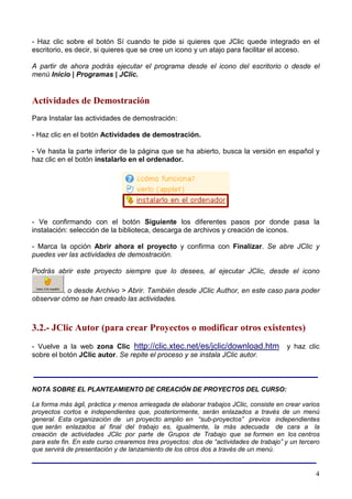 - Haz clic sobre el botón Sí cuando te pide si quieres que JClic quede integrado en el
escritorio, es decir, si quieres que se cree un icono y un atajo para facilitar el acceso.

A partir de ahora podrás ejecutar el programa desde el icono del escritorio o desde el
menú Inicio | Programas | JClic.


Actividades de Demostración
Para Instalar las actividades de demostración:

- Haz clic en el botón Actividades de demostración.

- Ve hasta la parte inferior de la página que se ha abierto, busca la versión en español y
haz clic en el botón instalarlo en el ordenador.




- Ve confirmando con el botón Siguiente los diferentes pasos por donde pasa la
instalación: selección de la biblioteca, descarga de archivos y creación de iconos.

- Marca la opción Abrir ahora el proyecto y confirma con Finalizar. Se abre JClic y
puedes ver las actividades de demostración.

Podrás abrir este proyecto siempre que lo desees, al ejecutar JClic, desde el icono

          , o desde Archivo > Abrir. También desde JClic Author, en este caso para poder
observar cómo se han creado las actividades.



3.2.- JClic Autor (para crear Proyectos o modificar otros existentes)
- Vuelve a la web zona Clic http://clic.xtec.net/es/jclic/download.htm                 y haz clic
sobre el botón JClic autor. Se repite el proceso y se instala JClic autor.

______________________________________________________
NOTA SOBRE EL PLANTEAMIENTO DE CREACIÓN DE PROYECTOS DEL CURSO:

La forma más ágil, práctica y menos arriesgada de elaborar trabajos JClic, consiste en crear varios
proyectos cortos e independientes que, posteriormente, serán enlazados a través de un menú
general. Esta organización de un proyecto amplio en “sub-proyectos” previos independientes
que serán enlazados al final del trabajo es, igualmente, la más adecuada de cara a la
creación de actividades JClic por parte de Grupos de Trabajo que se formen en los centros
para este fin. En este curso crearemos tres proyectos: dos de “actividades de trabajo” y un tercero
que servirá de presentación y de lanzamiento de los otros dos a través de un menú.
______________________________________________________
                                                                                                 4
 
