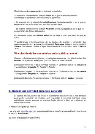 Realizaríamos tres secuencias o series de actividades:

      - La primera, con la etiqueta llamada Inicio, en la que se encontrarían dos
      actividades: la pantalla de presentación y la del menú.

      - La segunda, con la etiqueta llamada Nivel bajo (sería el proyecto-1), en la que se
      encontrarían las actividades más sencillas de solucionar.

      - La tercera, con la etiqueta llamada Nivel alto (sería el proyecto-2), en la que se
      encontrarían las demás actividades.

      Las etiquetas sirven para definir saltos de un lugar a otro, son como los pac en
      Clic3.

      Y ajustaríamos el funcionamiento de las flechas de avanzar y retroceder. Las
      acciones posibles son: Avanzar (o retroceder), Detenerse (el botón queda inactivo),
      Saltar a una etiqueta, Volver al lugar desde donde se hizo el último salto, o Salir de
      JClic:

      Vinculación de las secuencias en la actividad menú
      Una vez ordenadas las actividades y creadas las secuencias, nos faltaría activar los
      enlaces de la pantalla menú para que todo funcione correctamente.

      En la casilla “proyecto 1” de la actividad iríamos a > Contenido activo > a secuencia
      > y elegiríamos proyecto-1 > Aceptar > Aceptar

      En la casilla “proyecto 2” de la actividad iríamos a > Contenido activo > a secuencia
      > y elegiríamos proyecto-2 > Aceptar > Aceptar

      En la casilla Salir del Programa iríamos a > Contenido activo > acabar > Aceptar




8.- Buscar una actividad en la web zona Clic
      El objetivo de esta práctica es utilizar el buscador de actividades de la web zonaClic
      para poder encontrar los trabajos que respondan a nuestros intereses. Estas
      actividades pueden ponerse en marcha desde Internet o bien ser instaladas en
      nuestro ordenador.

1- Abre el navegador de Internet.

- Ve a la web http://clic.xtec.net, selecciona el idioma español y busca el botón que lleva a
la sección Actividades.

Se abrirá el buscador de actividades.



                                                                                             53
 