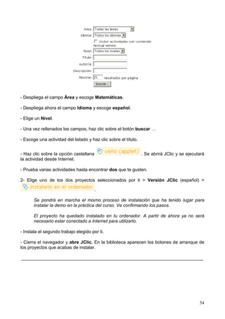 - Despliega el campo Área y escoge Matemáticas.

- Despliega ahora el campo Idioma y escoge español.

- Elige un Nivel.

- Una vez rellenados los campos, haz clic sobre el botón buscar …

- Escoge una actividad del listado y haz clic sobre el título.


- Haz clic sobre la opción castellana                            . Se abrirá JClic y se ejecutará
la actividad desde Internet.

- Prueba varias actividades hasta encontrar dos que te gusten.

2- Elige uno de los dos proyectos seleccionados por ti > Versión JClic (español) >

                                        .

       Se pondrá en marcha el mismo proceso de instalación que ha tenido lugar para
       instalar la demo en la práctica del curso. Ve confirmando los pasos.

       El proyecto ha quedado instalado en tu ordenador. A partir de ahora ya no será
       necesario estar conectado a Internet para utilizarlo.

- Instala el segundo trabajo elegido por ti.

- Cierra el navegador y abre JClic. En la biblioteca aparecen los botones de arranque de
los proyectos que acabas de instalar.

________________________________________________________________________




                                                                                              54
 