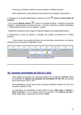 Vemos que, al aceptar, aparece la nueva carpeta en El Menú principal.

      Ahora añadiremos a esta carpeta los dos botones de los trabajos mencionados.

4- Situados en la carpeta Matemáticas, pulsamos el icono       Crear un nuevo botón de
proyecto.

- Con el botón Buscar archivo       , vamos a la carpeta Projects > carpeta del proyecto
instalado > seleccionamos el archivo jclic.zip > En texto, ponemos un nombre descriptivo
> Seleccionamos el icono que nos agrade > Aceptar

- Repetimos la operación para integrar el segundo trabajo en la carpeta Matemáticas.

5- Eliminamos el resto de botones y carpetas que puedan encontrarse en el Menú
principal.

       - Para eliminar una carpeta del Menú han de eliminarse, previamente, los botones
(trabajos) que se encuentran integrados en ella.




                          Menú principal de una biblioteca JClic




10.- Importar actividades de Clic3.0 a JClic
      JClic, además de permitir crear proyectos propios con la extensión .jclic.zip, ofrece
      la posibilidad de importar los paquetes de actividades de Clic 3.0, que pueden
      tener extensiones .PAC o .PCC.

      Esta posibilidad es útil en caso de que se tengan actividades creadas con Clic 3.0 y
      se quieran adaptar a JClic.

      La importación de actividades se hace desde el menú JClic autor > Archivo >
      Abrir el archivo > Ir a la carpeta donde se encuentra > En Archivos de tipo =
      Elegir *.pac *.pcc. > Seleccionar el archivo > Abrir.




                                                                                        56
 