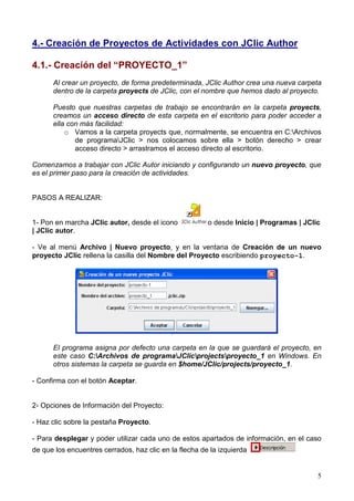4.- Creación de Proyectos de Actividades con JClic Author

4.1.- Creación del “PROYECTO_1”
      Al crear un proyecto, de forma predeterminada, JClic Author crea una nueva carpeta
      dentro de la carpeta proyects de JClic, con el nombre que hemos dado al proyecto.

      Puesto que nuestras carpetas de trabajo se encontrarán en la carpeta proyects,
      creamos un acceso directo de esta carpeta en el escritorio para poder acceder a
      ella con más facilidad:
          o Vamos a la carpeta proyects que, normalmente, se encuentra en C:Archivos
             de programaJClic > nos colocamos sobre ella > botón derecho > crear
             acceso directo > arrastramos el acceso directo al escritorio.

Comenzamos a trabajar con JClic Autor iniciando y configurando un nuevo proyecto, que
es el primer paso para la creación de actividades.


PASOS A REALIZAR:


1- Pon en marcha JClic autor, desde el icono            o desde Inicio | Programas | JClic
| JClic autor.

- Ve al menú Archivo | Nuevo proyecto, y en la ventana de Creación de un nuevo
proyecto JClic rellena la casilla del Nombre del Proyecto escribiendo proyecto-1.




      El programa asigna por defecto una carpeta en la que se guardará el proyecto, en
      este caso C:Archivos de programaJClicprojectsproyecto_1 en Windows. En
      otros sistemas la carpeta se guarda en $home/JClic/projects/proyecto_1.

- Confirma con el botón Aceptar.


2- Opciones de Información del Proyecto:

- Haz clic sobre la pestaña Proyecto.

- Para desplegar y poder utilizar cada uno de estos apartados de información, en el caso
de que los encuentres cerrados, haz clic en la flecha de la izquierda


                                                                                         5
 