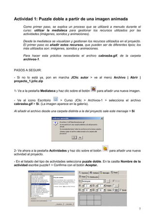 Actividad 1: Puzzle doble a partir de una imagen animada
      Como primer paso, se explica un proceso que se utilizará a menudo durante el
      curso: utilizar la mediateca para gestionar los recursos utilizados por las
      actividades (imágenes, sonidos y animaciones).

      Desde la mediateca se visualizan y gestionan los recursos utilizados en el proyecto.
      El primer paso es añadir estos recursos, que pueden ser de diferentes tipos; los
      más utilizados son: imágenes, sonidos y animaciones.

      Para hacer esta práctica necesitarás el archivo cabrasba.gif, de la carpeta
      archivos-1.


PASOS A SEGUIR:

- Si no lo está ya, pon en marcha JClic autor > ve al menú Archivo | Abrir |
proyecto_1.jclic.zip


1- Ve a la pestaña Mediateca y haz clic sobre el botón      para añadir una nueva imagen.


- Ve al icono Escritorio        > Curso JClic > Archivos-1 > selecciona el archivo
cabrasba.gif > Sí. (La imagen aparece en la galería).

Al añadir el archivo desde una carpeta distinta a la del proyecto sale este mensaje > Sí




2- Ve ahora a la pestaña Actividades y haz clic sobre el botón       para añadir una nueva
actividad al proyecto.

- En el listado del tipo de actividades selecciona puzzle doble. En la casilla Nombre de la
actividad escribe puzzle1 > Confirma con el botón Aceptar.




                                                                                           7
 