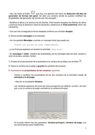 - Haz clic sobre el botón      que hay a la derecha del menú de Selección del tipo de
generador de formas del panel. Se abre una ventana donde se pueden modificar las
propiedades del generador de formas que has escogido.

- Modifica la altura y la anchura de los dientes. Para hacerlo desplaza las flechas de altura
y anchura hacia la derecha o hacia la izquierda y observa en la Vista preliminar cómo van
cambiando.

- Una vez has conseguido la forma deseada confirma con el botón Aceptar.

6- Ahora escribe mensajes en la actividad.

- Ve a la pestaña Mensajes y escribe un mensaje inicial que puede ser:

      Ordena las piezas de este rompecabezas.

- y uno final que aparezca al resolver la actividad: ¡Muy bien!

- En mensajes > estilo, modifica las propiedades de los mensajes (tipo de letra, tamaño y
color de la letra, sombra, fondo).

7- Prueba el funcionamiento de la actividad en la ventana de pruebas con el botón      .

8- Cierra la ventana de pruebas y guarda los cambios del proyecto.

9- Cambiamos las propiedades de las ventanas: opciones:

      Vamos a modificar las propiedades de las dos ventanas de la actividad creada: la
      principal y la de juego.

      - Haz clic en la pestaña Ventana.

      Las ventanas aparecen tal como las crea el programa por defecto, es decir, de color
      gris y con la ventana de juego centrada en la ventana principal.




      En la parte inferior hay dos apartados: Ventana principal y Ventana de juego, con
      las herramientas para modificarlas.
                                                                                           9
 