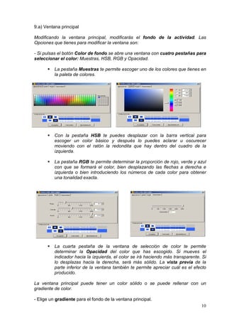 9.a) Ventana principal

Modificando la ventana principal, modificarás el fondo de la actividad. Las
Opciones que tienes para modificar la ventana son:

- Si pulsas el botón Color de fondo se abre una ventana con cuatro pestañas para
seleccionar el color: Muestras, HSB, RGB y Opacidad.

          La pestaña Muestras te permite escoger uno de los colores que tienes en
          la paleta de colores.




          Con la pestaña HSB te puedes desplazar con la barra vertical para
          escoger un color básico y después lo puedes aclarar u oscurecer
          moviendo con el ratón la redondita que hay dentro del cuadro de la
          izquierda.

          La pestaña RGB te permite determinar la proporción de rojo, verde y azul
          con que se formará el color, bien desplazando las flechas a derecha e
          izquierda o bien introduciendo los números de cada color para obtener
          una tonalidad exacta.




          La cuarta pestaña de la ventana de selección de color te permite
          determinar la Opacidad del color que has escogido. Si mueves el
          indicador hacia la izquierda, el color se irá haciendo más transparente. Si
          lo desplazas hacia la derecha, será más sólido. La vista previa de la
          parte inferior de la ventana también te permite apreciar cuál es el efecto
          producido.

La ventana principal puede tener un color sólido o se puede rellenar con un
gradiente de color.

- Elige un gradiente para el fondo de la ventana principal.
                                                                                  10
 