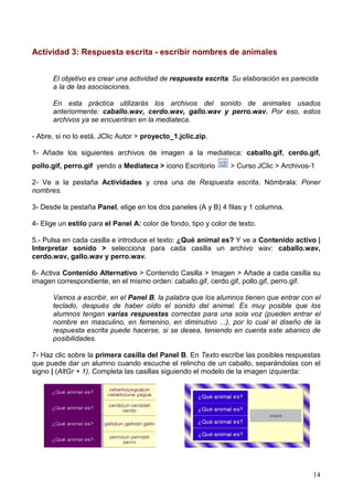 Actividad 3: Respuesta escrita - escribir nombres de animales


      El objetivo es crear una actividad de respuesta escrita. Su elaboración es parecida
      a la de las asociaciones.

      En esta práctica utilizarás los archivos del sonido de animales usados
      anteriormente: caballo.wav, cerdo.wav, gallo.wav y perro.wav. Por eso, estos
      archivos ya se encuentran en la mediateca.

- Abre, si no lo está, JClic Autor > proyecto_1.jclic.zip.

1- Añade los siguientes archivos de imagen a la mediateca: caballo.gif, cerdo.gif,
pollo.gif, perro.gif yendo a Mediateca > icono Escritorio        > Curso JClic > Archivos-1

2- Ve a la pestaña Actividades y crea una de Respuesta escrita. Nómbrala: Poner
nombres.

3- Desde la pestaña Panel, elige en los dos paneles (A y B) 4 filas y 1 columna.

4- Elige un estilo para el Panel A: color de fondo, tipo y color de texto.

5.- Pulsa en cada casilla e introduce el texto: ¿Qué animal es? Y ve a Contenido activo |
Interpretar sonido > selecciona para cada casilla un archivo wav: caballo.wav,
cerdo.wav, gallo.wav y perro.wav.

6- Activa Contenido Alternativo > Contenido Casilla > Imagen > Añade a cada casilla su
imagen correspondiente, en el mismo orden: caballo.gif, cerdo.gif, pollo.gif, perro.gif.

      Vamos a escribir, en el Panel B, la palabra que los alumnos tienen que entrar con el
      teclado, después de haber oído el sonido del animal. Es muy posible que los
      alumnos tengan varias respuestas correctas para una sola voz (pueden entrar el
      nombre en masculino, en femenino, en diminutivo ...), por lo cual el diseño de la
      respuesta escrita puede hacerse, si se desea, teniendo en cuenta este abanico de
      posibilidades.

7- Haz clic sobre la primera casilla del Panel B. En Texto escribe las posibles respuestas
que puede dar un alumno cuando escuche el relincho de un caballo, separándolas con el
signo | (AltGr + 1). Completa las casillas siguiendo el modelo de la imagen izquierda:




                                                                                          14
 