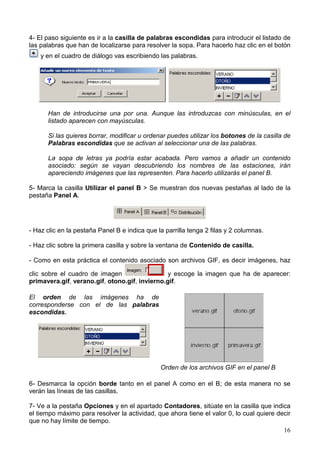 4- El paso siguiente es ir a la casilla de palabras escondidas para introducir el listado de
las palabras que han de localizarse para resolver la sopa. Para hacerlo haz clic en el botón
    y en el cuadro de diálogo vas escribiendo las palabras.




      Han de introducirse una por una. Aunque las introduzcas con minúsculas, en el
      listado aparecen con mayúsculas.

      Si las quieres borrar, modificar u ordenar puedes utilizar los botones de la casilla de
      Palabras escondidas que se activan al seleccionar una de las palabras.

      La sopa de letras ya podría estar acabada. Pero vamos a añadir un contenido
      asociado: según se vayan descubriendo los nombres de las estaciones, irán
      apareciendo imágenes que las representen. Para hacerlo utilizarás el panel B.

5- Marca la casilla Utilizar el panel B > Se muestran dos nuevas pestañas al lado de la
pestaña Panel A.




- Haz clic en la pestaña Panel B e indica que la parrilla tenga 2 filas y 2 columnas.

- Haz clic sobre la primera casilla y sobre la ventana de Contenido de casilla.

- Como en esta práctica el contenido asociado son archivos GIF, es decir imágenes, haz

clic sobre el cuadro de imagen                  y escoge la imagen que ha de aparecer:
primavera.gif, verano.gif, otono.gif, invierno.gif.

El orden de las imágenes ha de
corresponderse con el de las palabras
escondidas.




                                               Orden de los archivos GIF en el panel B

6- Desmarca la opción borde tanto en el panel A como en el B; de esta manera no se
verán las líneas de las casillas.

7- Ve a la pestaña Opciones y en el apartado Contadores, sitúate en la casilla que indica
el tiempo máximo para resolver la actividad, que ahora tiene el valor 0, lo cual quiere decir
que no hay límite de tiempo.
                                                                                          16
 