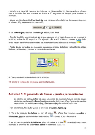 - Introduce el valor 30, bien con los botones +/-, bien escribiendo directamente el número
con el teclado. De esta manera se limita a 30 segundos el tiempo para resolver la
actividad.

- Marca también la casilla Cuenta atrás, que hará que el contador de tiempo empiece con
el número 30 y vaya contando hasta el 0.




8- Ve a Mensajes y escribe un mensaje inicial y otro final.

- Escribe también un mensaje de error que aparece en el caso de que no se resuelva la
actividad antes de 30 segundos. Por ejemplo: Se acabó el tiempo, vuelve a intentarlo.
(Para hacer de nuevo la actividad ha de pulsarse el icono Reiniciar la actividad      ).

- Acaba de dar formado a los mensajes escogiendo el color de la letra y el del fondo, el tipo
de letra y el tamaño, y cambia el color de las ventanas.




9- Comprueba el funcionamiento de la actividad.

10- Cierra la ventana de pruebas y guarda el proyecto.

________________________________________________________________________



Actividad 5: El generador de formas - puzzles personalizados
      El objetivo de esta práctica es crear un puzzle de modalidad doble con las piezas
      definidas con la opción Recortes del generador de formas. Para hacer esta práctica
      necesitarás los archivos casa.jpg y fondocasa.jpg del material del curso.

- Pon en marcha JClic autor y abre el proyecto proyecto_1.jclic.zip

1- Ve a la pestaña Mediateca y, con el botón             , añade los recursos casa.jpg y
fondocasa.jpg que se encuentran en Escritorio        > Curso JClic > Archivos-1


2- Ve ahora a la pestaña Actividades y haz clic sobre el botón   para añadir una nueva
actividad al proyecto del tipo Puzzle doble > nómbrala: puzzle2.
                                                                                           17
 