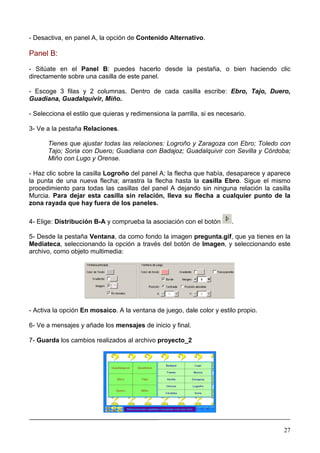 - Desactiva, en panel A, la opción de Contenido Alternativo.

Panel B:

- Sitúate en el Panel B: puedes hacerlo desde la pestaña, o bien haciendo clic
directamente sobre una casilla de este panel.

- Escoge 3 filas y 2 columnas. Dentro de cada casilla escribe: Ebro, Tajo, Duero,
Guadiana, Guadalquivir, Miño.

- Selecciona el estilo que quieras y redimensiona la parrilla, si es necesario.

3- Ve a la pestaña Relaciones.

      Tienes que ajustar todas las relaciones: Logroño y Zaragoza con Ebro; Toledo con
      Tajo; Soria con Duero; Guadiana con Badajoz; Guadalquivir con Sevilla y Córdoba;
      Miño con Lugo y Orense.

- Haz clic sobre la casilla Logroño del panel A; la flecha que había, desaparece y aparece
la punta de una nueva flecha; arrastra la flecha hasta la casilla Ebro. Sigue el mismo
procedimiento para todas las casillas del panel A dejando sin ninguna relación la casilla
Murcia. Para dejar esta casilla sin relación, lleva su flecha a cualquier punto de la
zona rayada que hay fuera de los paneles.

4- Elige: Distribución B-A y comprueba la asociación con el botón        .

5- Desde la pestaña Ventana, da como fondo la imagen pregunta.gif, que ya tienes en la
Mediateca, seleccionando la opción a través del botón de Imagen, y seleccionando este
archivo, como objeto multimedia:




- Activa la opción En mosaico. A la ventana de juego, dale color y estilo propio.

6- Ve a mensajes y añade los mensajes de inicio y final.

7- Guarda los cambios realizados al archivo proyecto_2




________________________________________________________________________________

                                                                                       27
 